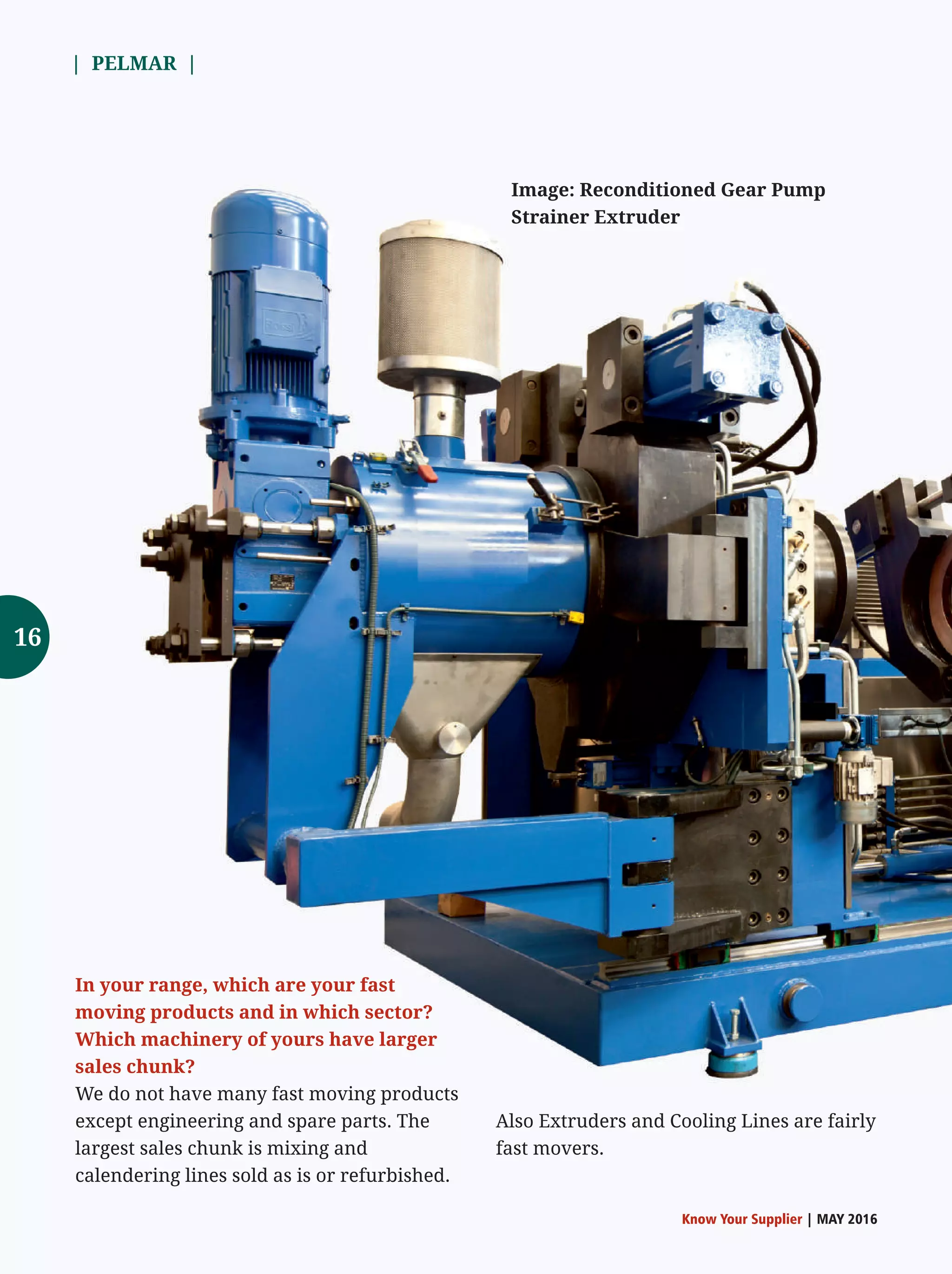 | PELMAR |
Know Your Supplier | MAY 2016
In your range, which are your fast
moving products and in which sector?
Which machinery of yours have larger
sales chunk?
We do not have many fast moving products
except engineering and spare parts. The
largest sales chunk is mixing and
calendering lines sold as is or refurbished.
Image: Reconditioned Gear Pump
Strainer Extruder
16
Also Extruders and Cooling Lines are fairly
fast movers.
 