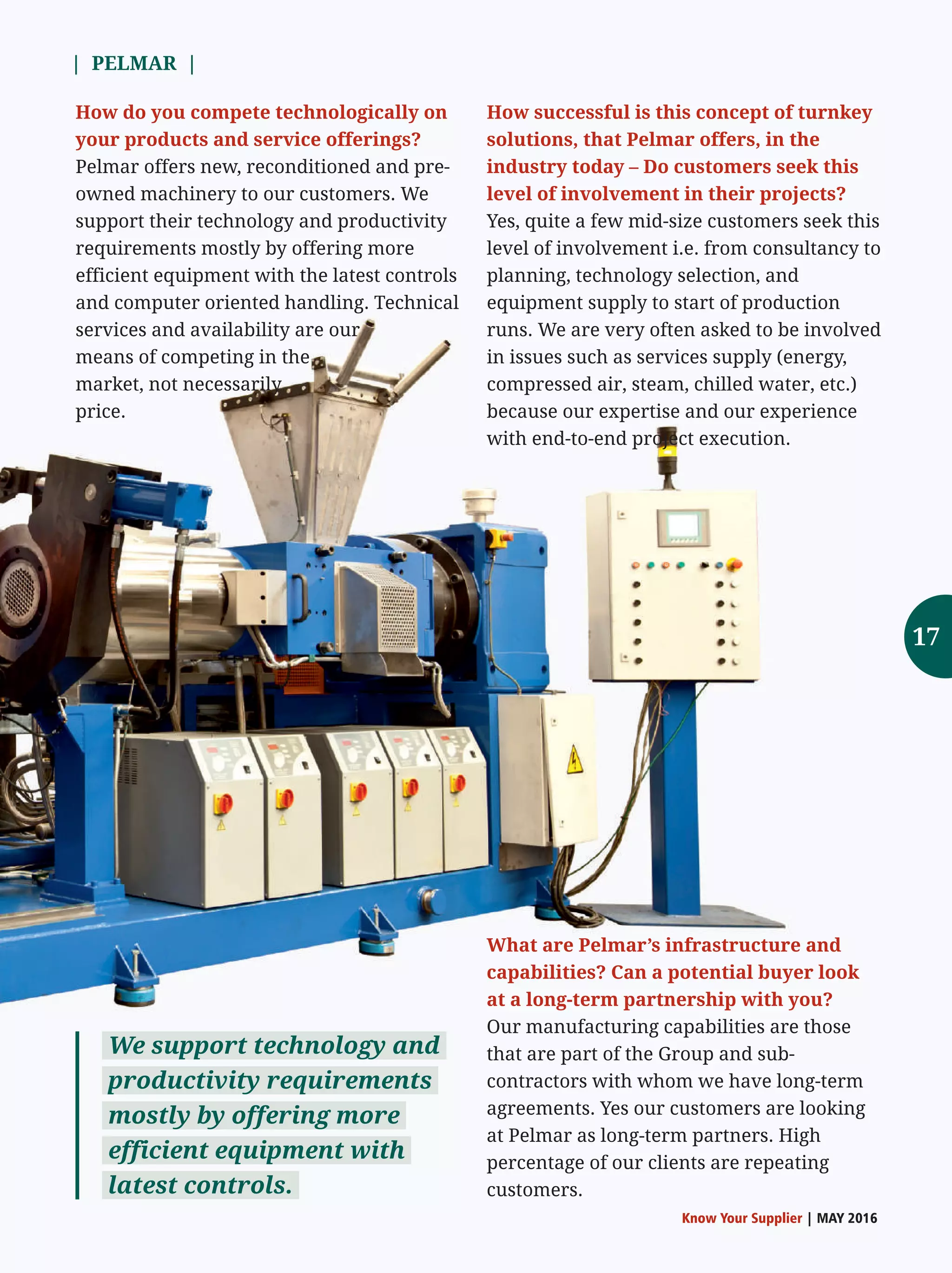 | PELMAR |
Know Your Supplier | MAY 2016
How successful is this concept of turnkey
solutions, that Pelmar offers, in the
industry today – Do customers seek this
level of involvement in their projects?
Yes, quite a few mid-size customers seek this
level of involvement i.e. from consultancy to
planning, technology selection, and
equipment supply to start of production
runs. We are very often asked to be involved
in issues such as services supply (energy,
compressed air, steam, chilled water, etc.)
because our expertise and our experience
with end-to-end project execution.
We support technology and
productivity requirements
mostly by offering more
efficient equipment with
latest controls.
How do you compete technologically on
your products and service offerings?
Pelmar offers new, reconditioned and pre-
owned machinery to our customers. We
support their technology and productivity
requirements mostly by offering more
efficient equipment with the latest controls
and computer oriented handling. Technical
services and availability are our
means of competing in the
market, not necessarily
price.
What are Pelmar’s infrastructure and
capabilities? Can a potential buyer look
at a long-term partnership with you?
Our manufacturing capabilities are those
that are part of the Group and sub-
contractors with whom we have long-term
agreements. Yes our customers are looking
at Pelmar as long-term partners. High
percentage of our clients are repeating
customers.
17
 