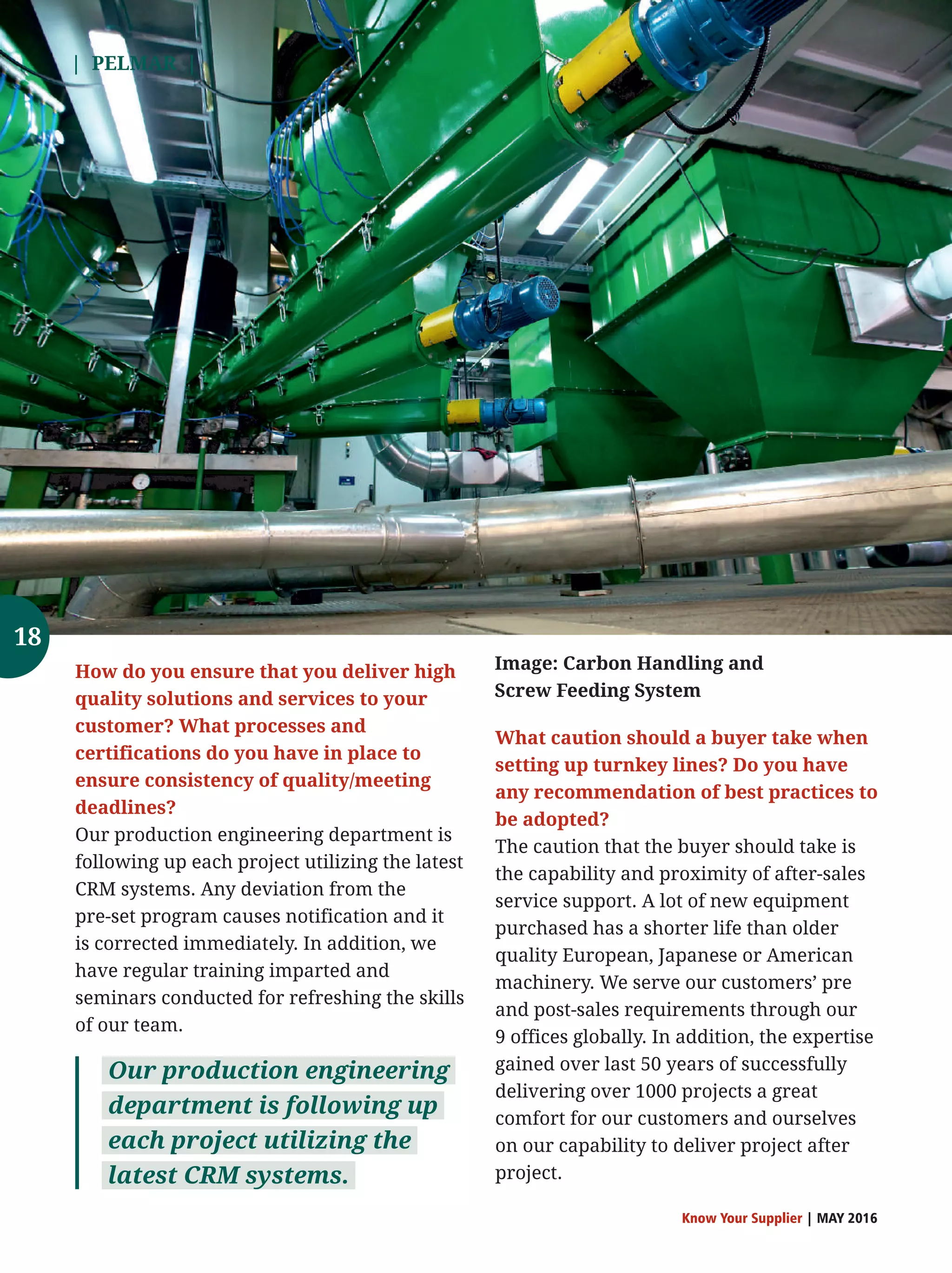 | PELMAR |
Know Your Supplier | MAY 2016
What caution should a buyer take when
setting up turnkey lines? Do you have
any recommendation of best practices to
be adopted?
The caution that the buyer should take is
the capability and proximity of after-sales
service support. A lot of new equipment
purchased has a shorter life than older
quality European, Japanese or American
machinery. We serve our customers’ pre
and post-sales requirements through our
9 offices globally. In addition, the expertise
gained over last 50 years of successfully
delivering over 1000 projects a great
comfort for our customers and ourselves
on our capability to deliver project after
project.
How do you ensure that you deliver high
quality solutions and services to your
customer? What processes and
certifications do you have in place to
ensure consistency of quality/meeting
deadlines?
Our production engineering department is
following up each project utilizing the latest
CRM systems. Any deviation from the
pre-set program causes notification and it
is corrected immediately. In addition, we
have regular training imparted and
seminars conducted for refreshing the skills
of our team.
Our production engineering
department is following up
each project utilizing the
latest CRM systems.
Image: Carbon Handling and
Screw Feeding System
18
 