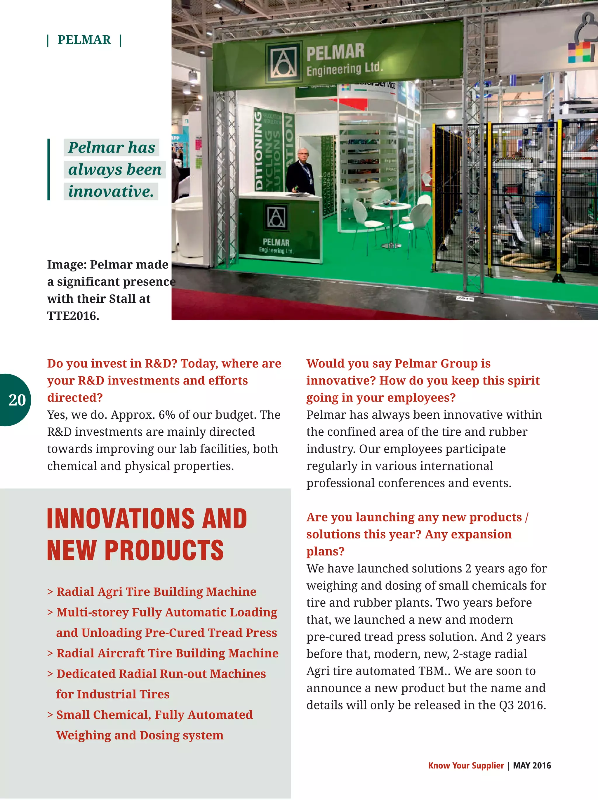 | PELMAR |
Know Your Supplier | MAY 2016
Do you invest in RD? Today, where are
your RD investments and efforts
directed?
Yes, we do. Approx. 6% of our budget. The
RD investments are mainly directed
towards improving our lab facilities, both
chemical and physical properties.
Would you say Pelmar Group is
innovative? How do you keep this spirit
going in your employees?
Pelmar has always been innovative within
the confined area of the tire and rubber
industry. Our employees participate
regularly in various international
professional conferences and events.
Are you launching any new products /
solutions this year? Any expansion
plans?
We have launched solutions 2 years ago for
weighing and dosing of small chemicals for
tire and rubber plants. Two years before
that, we launched a new and modern
pre-cured tread press solution. And 2 years
before that, modern, new, 2-stage radial
Agri tire automated TBM.. We are soon to
announce a new product but the name and
details will only be released in the Q3 2016.
 Radial Agri Tire Building Machine
 Multi-storey Fully Automatic Loading
and Unloading Pre-Cured Tread Press
 Radial Aircraft Tire Building Machine
 Dedicated Radial Run-out Machines
for Industrial Tires
 Small Chemical, Fully Automated
Weighing and Dosing system
INNOVATIONS AND
NEW PRODUCTS
Pelmar has
always been
innovative.
Image: Pelmar made
a significant presence
with their Stall at
TTE2016.
20
 