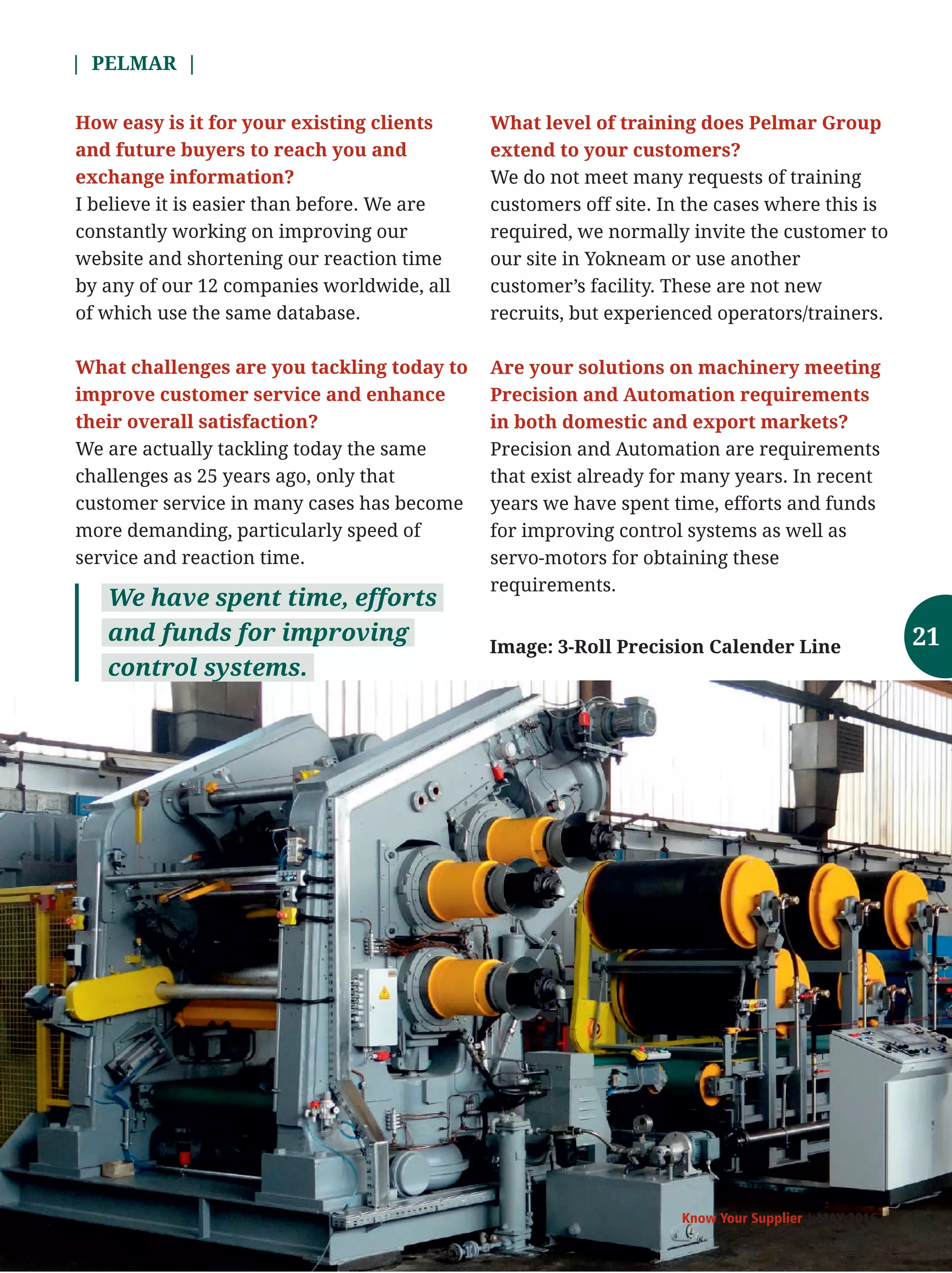 | PELMAR |
Know Your Supplier | MAY 2016
How easy is it for your existing clients
and future buyers to reach you and
exchange information?
I believe it is easier than before. We are
constantly working on improving our
website and shortening our reaction time
by any of our 12 companies worldwide, all
of which use the same database.
What challenges are you tackling today to
improve customer service and enhance
their overall satisfaction?
We are actually tackling today the same
challenges as 25 years ago, only that
customer service in many cases has become
more demanding, particularly speed of
service and reaction time.
What level of training does Pelmar Group
extend to your customers?
We do not meet many requests of training
customers off site. In the cases where this is
required, we normally invite the customer to
our site in Yokneam or use another
customer’s facility. These are not new
recruits, but experienced operators/trainers.
Are your solutions on machinery meeting
Precision and Automation requirements
in both domestic and export markets?
Precision and Automation are requirements
that exist already for many years. In recent
years we have spent time, efforts and funds
for improving control systems as well as
servo-motors for obtaining these
requirements.
We have spent time, efforts
and funds for improving
control systems.
Image: 3-Roll Precision Calender Line 21
 