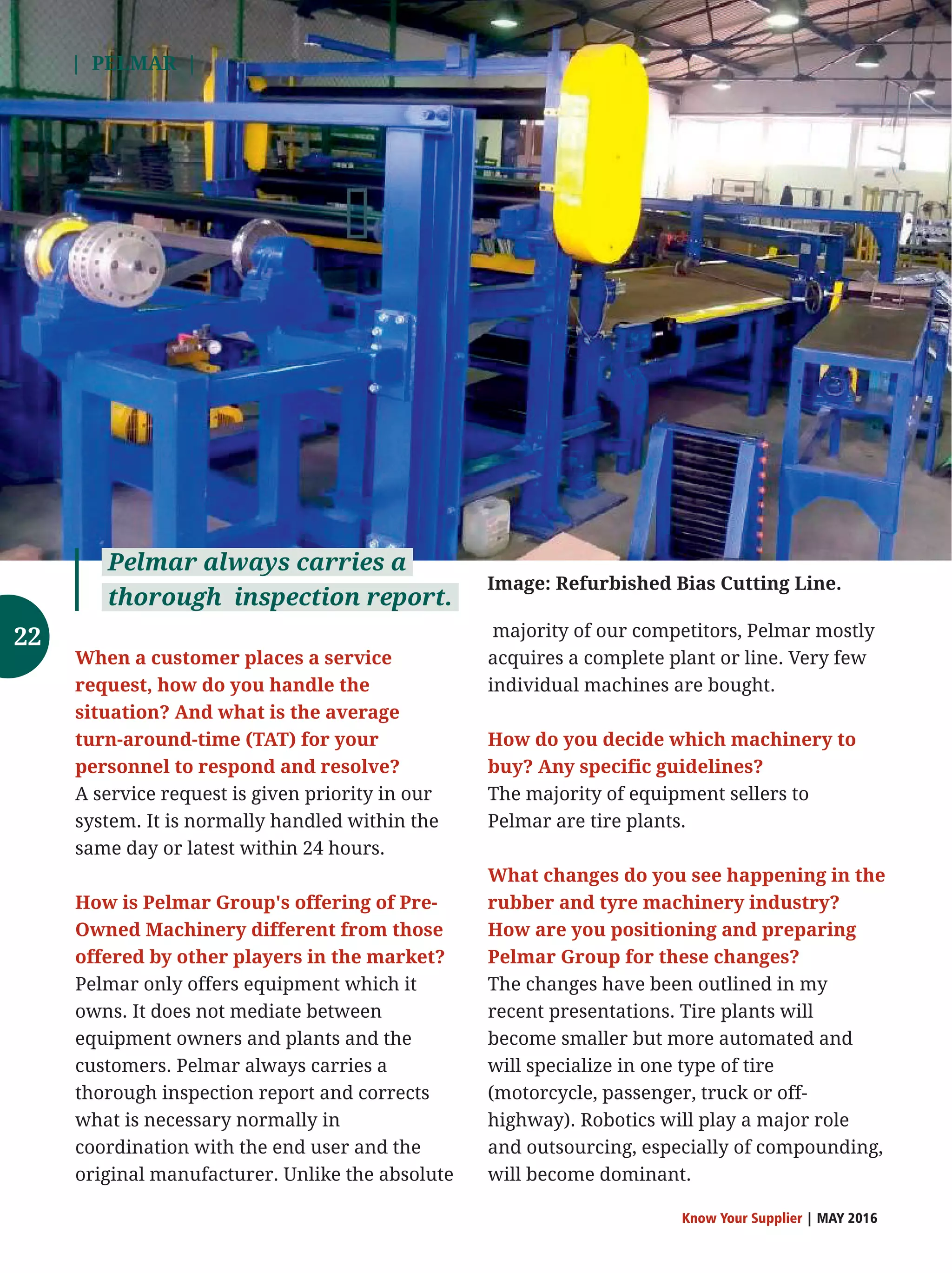 | PELMAR |
Know Your Supplier | MAY 2016
When a customer places a service
request, how do you handle the
situation? And what is the average
turn-around-time (TAT) for your
personnel to respond and resolve?
A service request is given priority in our
system. It is normally handled within the
same day or latest within 24 hours.
How is Pelmar Group's offering of Pre-
Owned Machinery different from those
offered by other players in the market?
Pelmar only offers equipment which it
owns. It does not mediate between
equipment owners and plants and the
customers. Pelmar always carries a
thorough inspection report and corrects
what is necessary normally in
coordination with the end user and the
original manufacturer. Unlike the absolute
majority of our competitors, Pelmar mostly
acquires a complete plant or line. Very few
individual machines are bought.
How do you decide which machinery to
buy? Any specific guidelines?
The majority of equipment sellers to
Pelmar are tire plants.
What changes do you see happening in the
rubber and tyre machinery industry?
How are you positioning and preparing
Pelmar Group for these changes?
The changes have been outlined in my
recent presentations. Tire plants will
become smaller but more automated and
will specialize in one type of tire
(motorcycle, passenger, truck or off-
highway). Robotics will play a major role
and outsourcing, especially of compounding,
will become dominant.
Pelmar always carries a
thorough inspection report.
Image: Refurbished Bias Cutting Line.
22
 