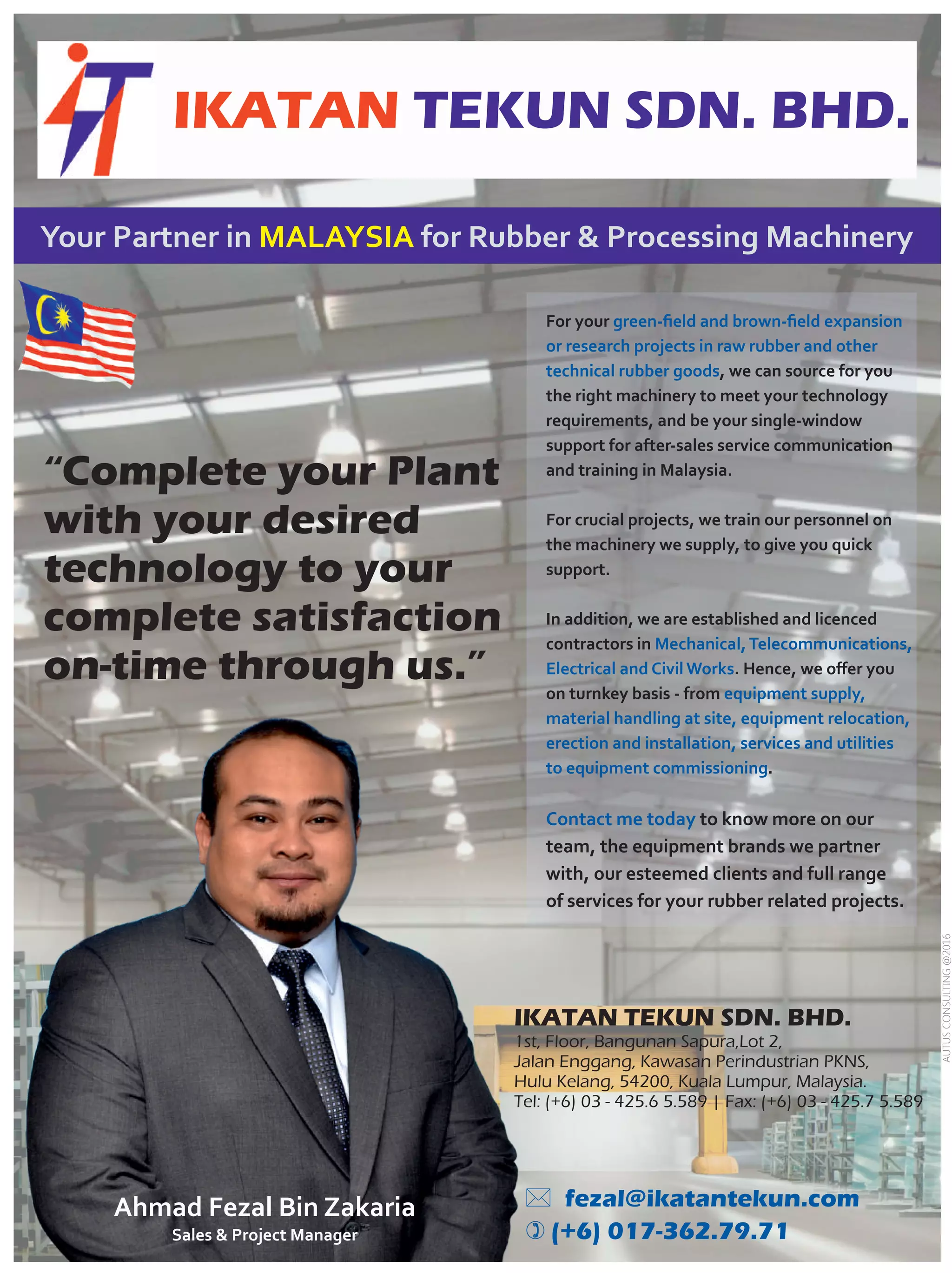 “Complete your Plant
with your desired
technology to your
complete satisfaction
on-time through us.”
Your Partner in for Rubber  Processing MachineryMALAYSIA
For your green-ﬁeld and brown-ﬁeld expansion
or research projects in raw rubber and other
technical rubber goods, we can source for you
the right machinery to meet your technology
requirements, and be your single-window
support for after-sales service communication
and training in Malaysia.
For crucial projects, we train our personnel on
the machinery we supply, to give you quick
support.
In addition, we are established and licenced
contractors in Mechanical,Telecommunications,
Electrical and Civil Works. Hence, we oﬀer you
on turnkey basis - from equipment supply,
material handling at site, equipment relocation,
erection and installation, services and utilities
to equipment commissioning.
to know more on ourContact me today
team, the equipment brands we partner
with, our esteemed clients and full range
of services for your rubber related projects.
IKATAN TEKUN SDN. BHD.
Ahmad Fezal Bin Zakaria
Sales  Project Manager
IKATAN TEKUN SDN. BHD.
1st, Floor, Bangunan Sapura,Lot 2,
Jalan Enggang, Kawasan Perindustrian PKNS,
Hulu Kelang, 54200, Kuala Lumpur, Malaysia.
Tel: (+6) 03 - 425.6 5.589 | Fax: (+6) 03 - 425.7 5.589
* fezal@ikatantekun.com
) (+6) 017-362.79.71
AUTUSCONSULTING@2016
 