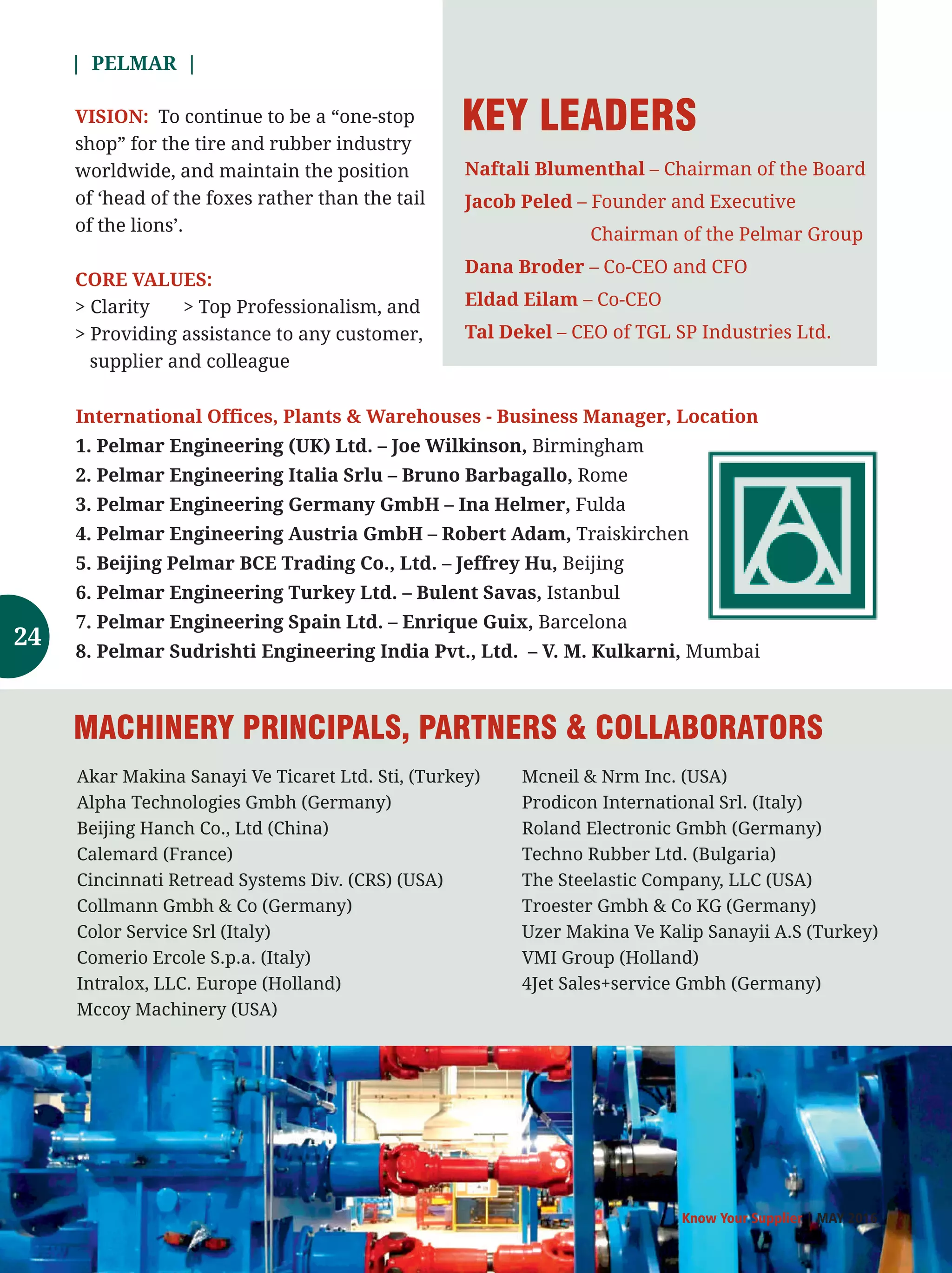 | PELMAR |
Know Your Supplier | MAY 2016
To continue to be a “one-stopVISION:
shop” for the tire and rubber industry
worldwide, and maintain the position
of ‘head of the foxes rather than the tail
of the lions’.
CORE VALUES:
 Clarity  Top Professionalism, and
 Providing assistance to any customer,
supplier and colleague
International Offices, Plants  Warehouses - Business Manager, Location
1. Pelmar Engineering (UK) Ltd. – Joe Wilkinson, Birmingham
2. Pelmar Engineering Italia Srlu – Bruno Barbagallo, Rome
3. Pelmar Engineering Germany GmbH – Ina Helmer, Fulda
4. Pelmar Engineering Austria GmbH – Robert Adam, Traiskirchen
5. Beijing Pelmar BCE Trading Co., Ltd. – Jeffrey Hu, Beijing
6. Pelmar Engineering Turkey Ltd. – Bulent Savas, Istanbul
7. Pelmar Engineering Spain Ltd. – Enrique Guix, Barcelona
8. Pelmar Sudrishti Engineering India Pvt., Ltd. – V. M. Kulkarni, Mumbai
Naftali Blumenthal – Chairman of the Board
Jacob Peled – Founder and Executive
Chairman of the Pelmar Group
Dana Broder – Co-CEO and CFO
Eldad Eilam – Co-CEO
Tal Dekel – CEO of TGL SP Industries Ltd.
KEY LEADERS
Akar Makina Sanayi Ve Ticaret Ltd. Sti, (Turkey)
Alpha Technologies Gmbh (Germany)
Beijing Hanch Co., Ltd (China)
Calemard (France)
Cincinnati Retread Systems Div. (CRS) (USA)
Collmann Gmbh  Co (Germany)
Color Service Srl (Italy)
Comerio Ercole S.p.a. (Italy)
Intralox, LLC. Europe (Holland)
Mccoy Machinery (USA)
MACHINERY PRINCIPALS, PARTNERS  COLLABORATORS
Mcneil  Nrm Inc. (USA)
Prodicon International Srl. (Italy)
Roland Electronic Gmbh (Germany)
Techno Rubber Ltd. (Bulgaria)
The Steelastic Company, LLC (USA)
Troester Gmbh  Co KG (Germany)
Uzer Makina Ve Kalip Sanayii A.S (Turkey)
VMI Group (Holland)
4Jet Sales+service Gmbh (Germany)
24
 