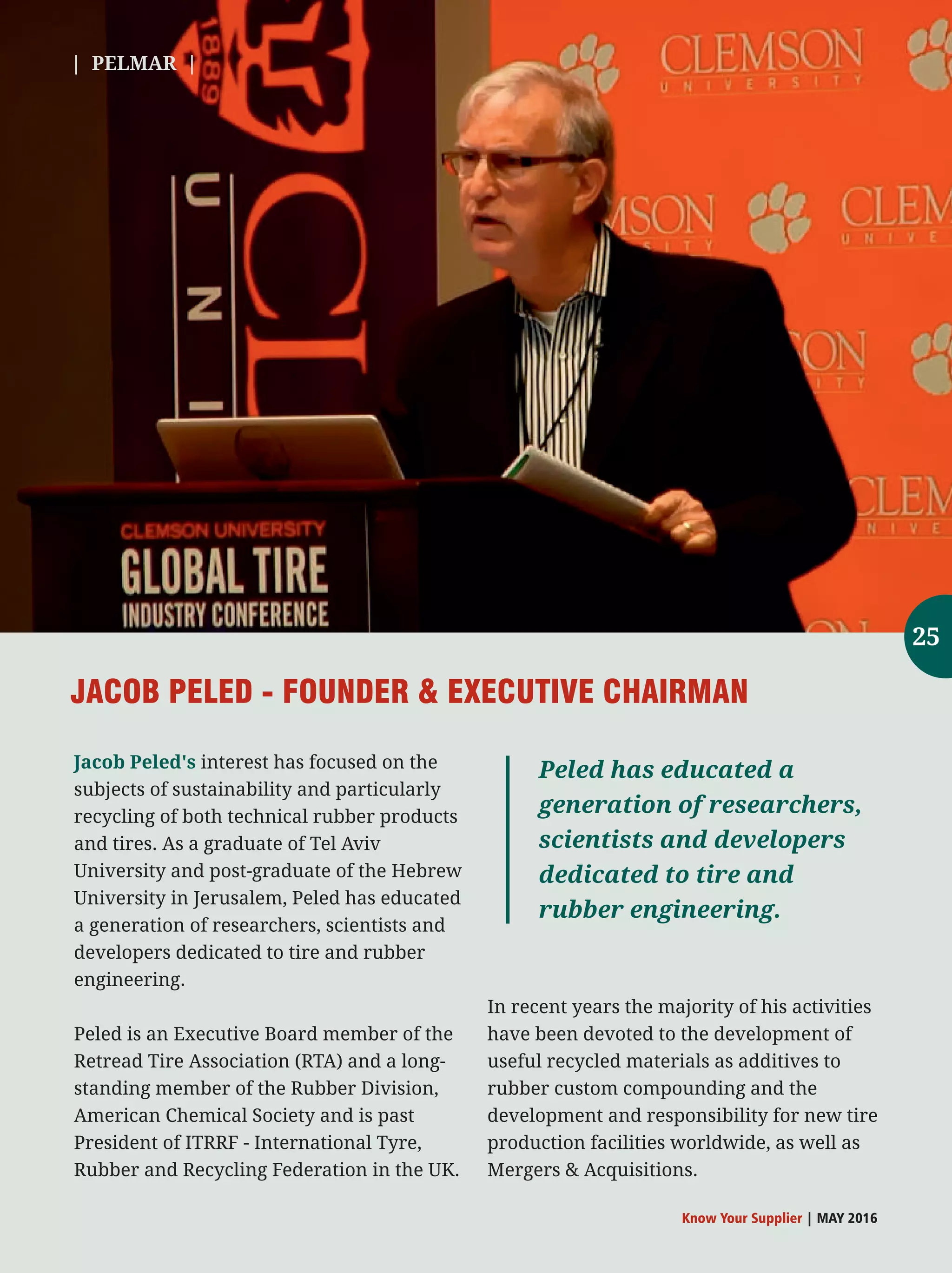 Jacob Peled's interest has focused on the
subjects of sustainability and particularly
recycling of both technical rubber products
and tires. As a graduate of Tel Aviv
University and post-graduate of the Hebrew
University in Jerusalem, Peled has educated
a generation of researchers, scientists and
developers dedicated to tire and rubber
engineering.
Peled is an Executive Board member of the
Retread Tire Association (RTA) and a long-
standing member of the Rubber Division,
American Chemical Society and is past
President of ITRRF - International Tyre,
Rubber and Recycling Federation in the UK.
In recent years the majority of his activities
have been devoted to the development of
useful recycled materials as additives to
rubber custom compounding and the
development and responsibility for new tire
production facilities worldwide, as well as
Mergers  Acquisitions.
JACOB PELED - FOUNDER  EXECUTIVE CHAIRMAN
Peled has educated a
generation of researchers,
scientists and developers
dedicated to tire and
rubber engineering.
| PELMAR |
Know Your Supplier | MAY 2016
25
 