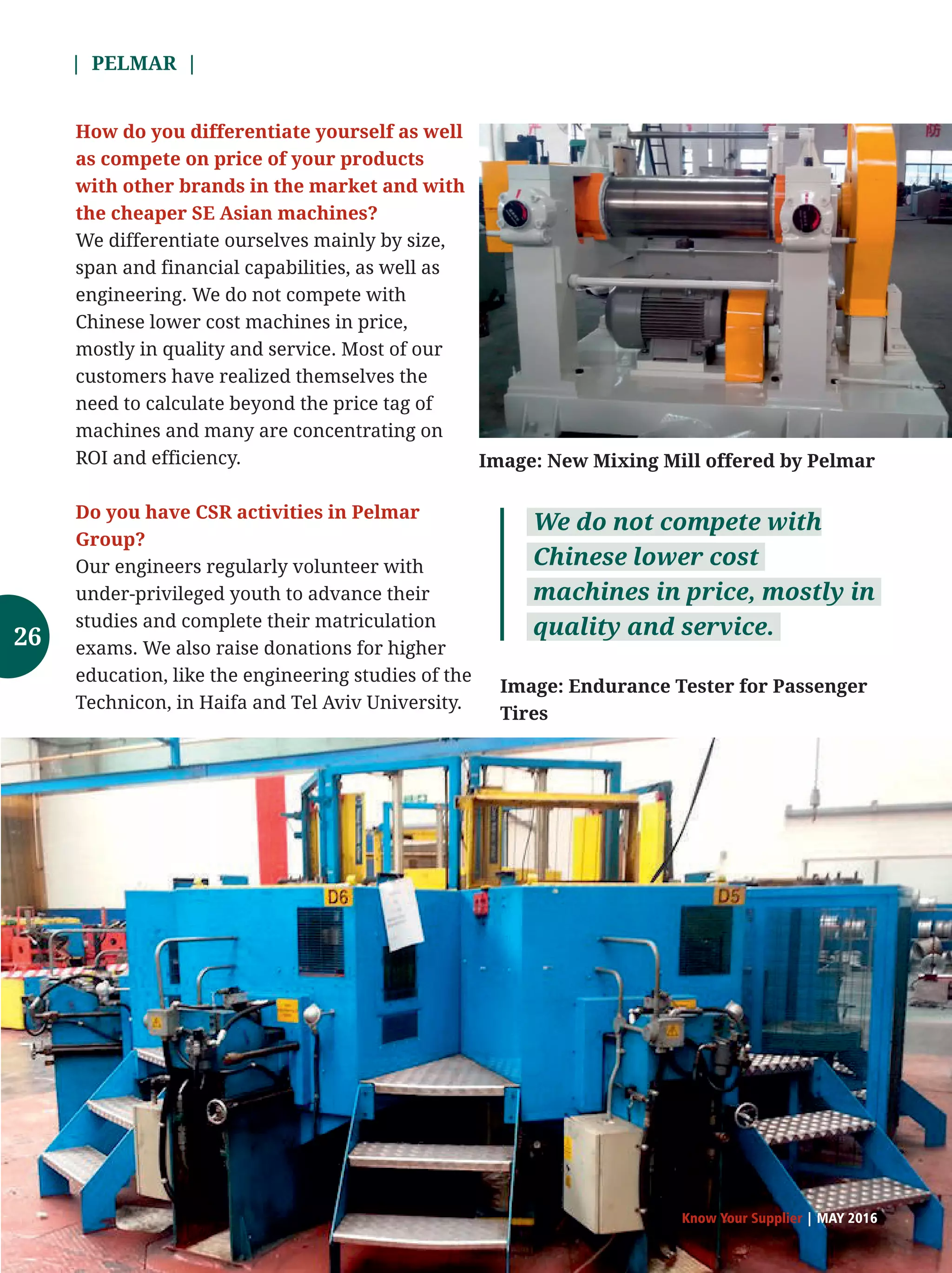 | PELMAR |
Know Your Supplier | MAY 2016
How do you differentiate yourself as well
as compete on price of your products
with other brands in the market and with
the cheaper SE Asian machines?
We differentiate ourselves mainly by size,
span and financial capabilities, as well as
engineering. We do not compete with
Chinese lower cost machines in price,
mostly in quality and service. Most of our
customers have realized themselves the
need to calculate beyond the price tag of
machines and many are concentrating on
ROI and efficiency.
Do you have CSR activities in Pelmar
Group?
Our engineers regularly volunteer with
under-privileged youth to advance their
studies and complete their matriculation
exams. We also raise donations for higher
education, like the engineering studies of the
Technicon, in Haifa and Tel Aviv University.
We do not compete with
Chinese lower cost
machines in price, mostly in
quality and service.
Image: Endurance Tester for Passenger
Tires
Image: New Mixing Mill offered by Pelmar
26
 