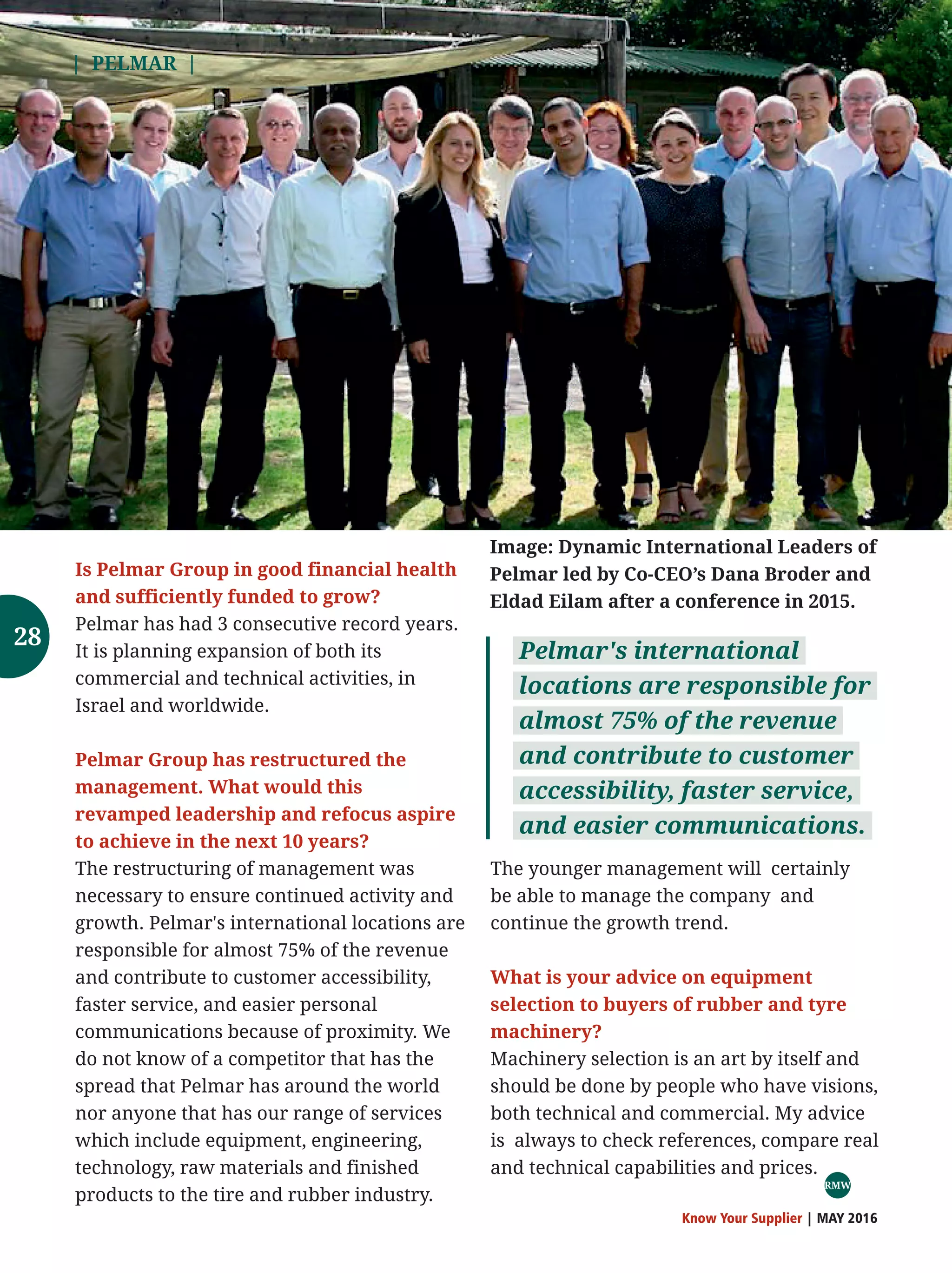 | PELMAR |
Know Your Supplier | MAY 2016
The younger management will certainly
be able to manage the company and
continue the growth trend.
What is your advice on equipment
selection to buyers of rubber and tyre
machinery?
Machinery selection is an art by itself and
should be done by people who have visions,
both technical and commercial. My advice
is always to check references, compare real
and technical capabilities and prices.
Is Pelmar Group in good financial health
and sufficiently funded to grow?
Pelmar has had 3 consecutive record years.
It is planning expansion of both its
commercial and technical activities, in
Israel and worldwide.
Pelmar Group has restructured the
management. What would this
revamped leadership and refocus aspire
to achieve in the next 10 years?
The restructuring of management was
necessary to ensure continued activity and
growth. Pelmar's international locations are
responsible for almost 75% of the revenue
and contribute to customer accessibility,
faster service, and easier personal
communications because of proximity. We
do not know of a competitor that has the
spread that Pelmar has around the world
nor anyone that has our range of services
which include equipment, engineering,
technology, raw materials and finished
products to the tire and rubber industry.
Pelmar's international
locations are responsible for
almost 75% of the revenue
and contribute to customer
accessibility, faster service,
and easier communications.
Image: Dynamic International Leaders of
Pelmar led by Co-CEO’s Dana Broder and
Eldad Eilam after a conference in 2015.
RMW
28
 