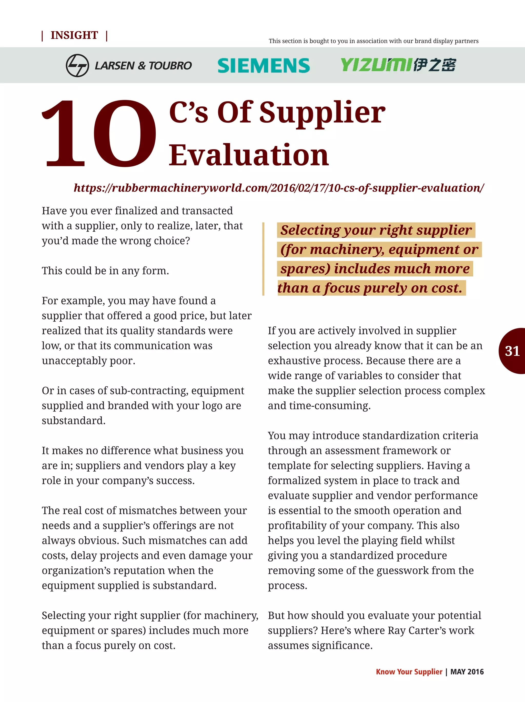 | INSIGHT |
C’s Of Supplier
Evaluation
https://rubbermachineryworld.com/2016/02/17/10-cs-of-supplier-evaluation/
1O
Have you ever finalized and transacted
with a supplier, only to realize, later, that
you’d made the wrong choice?
This could be in any form.
For example, you may have found a
supplier that offered a good price, but later
realized that its quality standards were
low, or that its communication was
unacceptably poor.
Or in cases of sub-contracting, equipment
supplied and branded with your logo are
substandard.
It makes no difference what business you
are in; suppliers and vendors play a key
role in your company’s success.
The real cost of mismatches between your
needs and a supplier’s offerings are not
always obvious. Such mismatches can add
costs, delay projects and even damage your
organization’s reputation when the
equipment supplied is substandard.
Selecting your right supplier (for machinery,
equipment or spares) includes much more
than a focus purely on cost.
If you are actively involved in supplier
selection you already know that it can be an
exhaustive process. Because there are a
wide range of variables to consider that
make the supplier selection process complex
and time-consuming.
You may introduce standardization criteria
through an assessment framework or
template for selecting suppliers. Having a
formalized system in place to track and
evaluate supplier and vendor performance
is essential to the smooth operation and
profitability of your company. This also
helps you level the playing field whilst
giving you a standardized procedure
removing some of the guesswork from the
process.
But how should you evaluate your potential
suppliers? Here’s where Ray Carter’s work
assumes significance.
Know Your Supplier | MAY 2016
Selecting your right supplier
(for machinery, equipment or
spares) includes much more
than a focus purely on cost.
This section is bought to you in association with our brand display partners
31
 