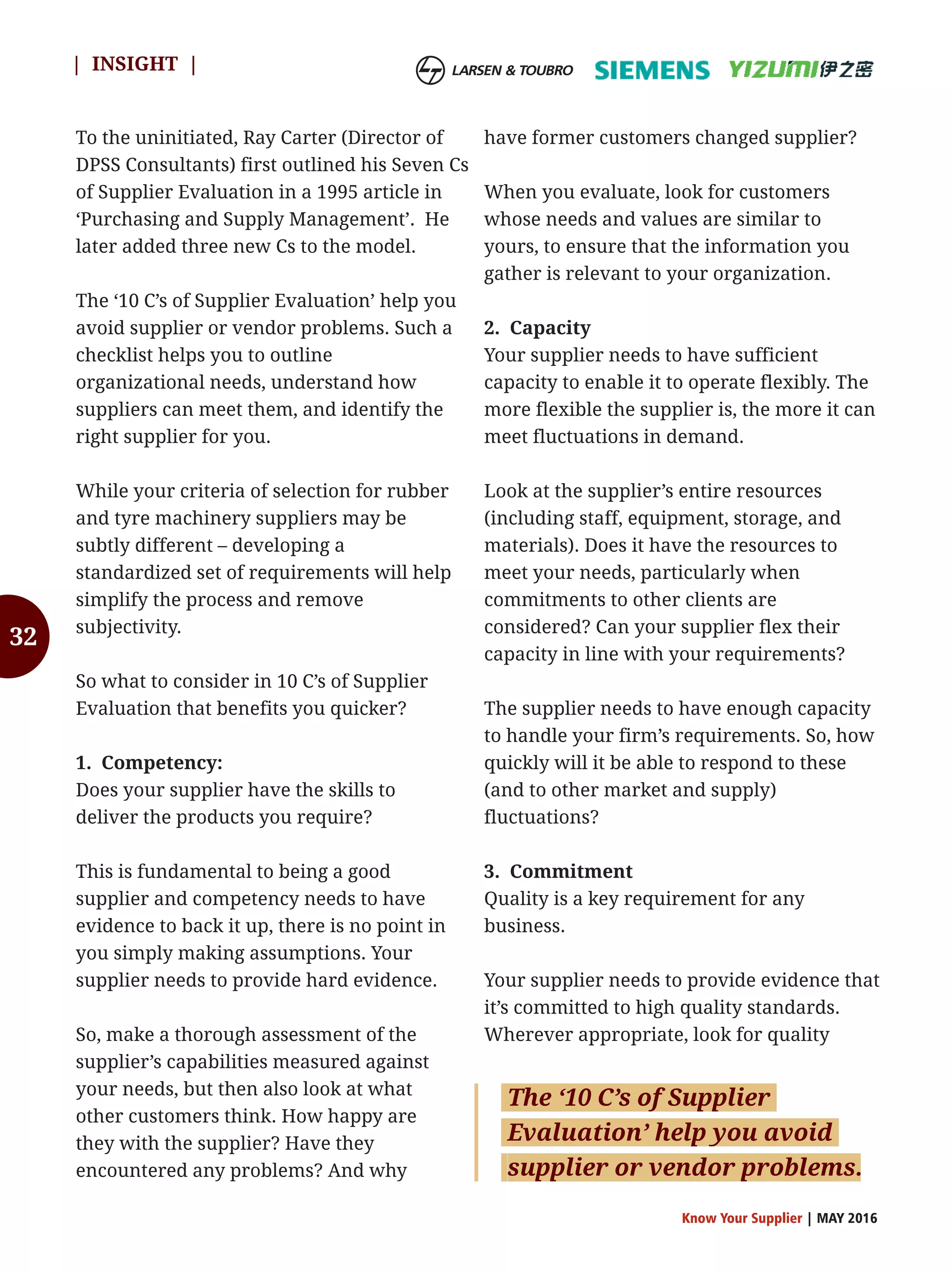 32
To the uninitiated, Ray Carter (Director of
DPSS Consultants) first outlined his Seven Cs
of Supplier Evaluation in a 1995 article in
‘Purchasing and Supply Management’. He
later added three new Cs to the model.
The ‘10 C’s of Supplier Evaluation’ help you
avoid supplier or vendor problems. Such a
checklist helps you to outline
organizational needs, understand how
suppliers can meet them, and identify the
right supplier for you.
While your criteria of selection for rubber
and tyre machinery suppliers may be
subtly different – developing a
standardized set of requirements will help
simplify the process and remove
subjectivity.
So what to consider in 10 C’s of Supplier
Evaluation that benefits you quicker?
1. Competency:
Does your supplier have the skills to
deliver the products you require?
This is fundamental to being a good
supplier and competency needs to have
evidence to back it up, there is no point in
you simply making assumptions. Your
supplier needs to provide hard evidence.
So, make a thorough assessment of the
supplier’s capabilities measured against
your needs, but then also look at what
other customers think. How happy are
they with the supplier? Have they
encountered any problems? And why
have former customers changed supplier?
When you evaluate, look for customers
whose needs and values are similar to
yours, to ensure that the information you
gather is relevant to your organization.
2. Capacity
Your supplier needs to have sufficient
capacity to enable it to operate flexibly. The
more flexible the supplier is, the more it can
meet fluctuations in demand.
Look at the supplier’s entire resources
(including staff, equipment, storage, and
materials). Does it have the resources to
meet your needs, particularly when
commitments to other clients are
considered? Can your supplier flex their
capacity in line with your requirements?
The supplier needs to have enough capacity
to handle your firm’s requirements. So, how
quickly will it be able to respond to these
(and to other market and supply)
fluctuations?
3. Commitment
Quality is a key requirement for any
business.
Your supplier needs to provide evidence that
it’s committed to high quality standards.
Wherever appropriate, look for quality
Know Your Supplier | MAY 2016
| INSIGHT |
The ‘10 C’s of Supplier
Evaluation’ help you avoid
supplier or vendor problems.
 