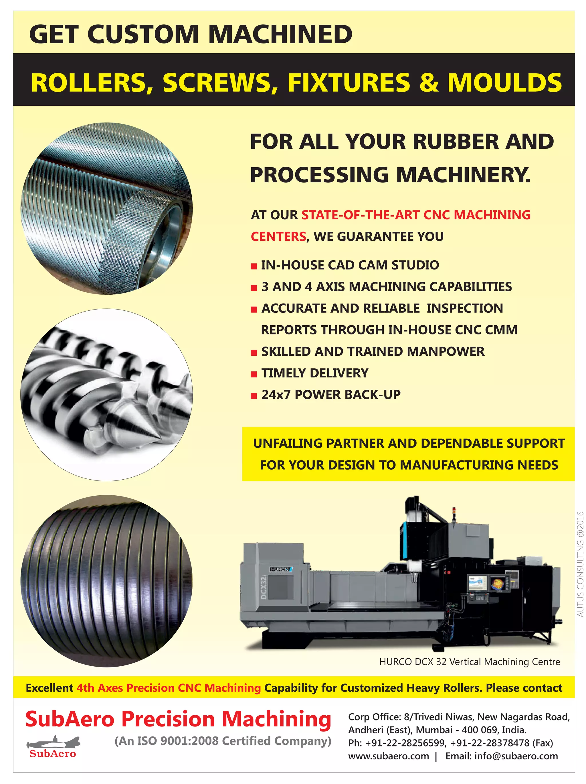 Excellent Capability for Customized Heavy Rollers. Please contact4th Axes Precision CNC Machining
ROLLERS, SCREWS, FIXTURES  MOULDS
FOR ALL YOUR RUBBER AND
PROCESSING MACHINERY.
GET CUSTOM MACHINED
SubAero Precision Machining
(An ISO 9001:2008 Certiﬁed Company)
Corp Ofﬁce: 8/Trivedi Niwas, New Nagardas Road,
Andheri (East), Mumbai - 400 069, India.
Ph: +91-22-28256599, +91-22-28378478 (Fax)
www.subaero.com | Email: info@subaero.com
■ IN-HOUSE CAD CAM STUDIO
■ 3 AND 4 AXIS MACHINING CAPABILITIES
ACCURATE AND RELIABLE INSPECTION■
REPORTS THROUGH IN-HOUSE CNC CMM
■ SKILLED AND TRAINED MANPOWER
TIMELY DELIVERY■
24x7 POWER BACK-UP■
AT OUR STATE-OF-THE-ART CNC MACHINING
CENTERS, WE GUARANTEE YOU
HURCO DCX 32 Vertical Machining Centre
UNFAILING PARTNER AND DEPENDABLE SUPPORT
FOR YOUR DESIGN TO MANUFACTURING NEEDS
AUTUSCONSULTING@2016
 