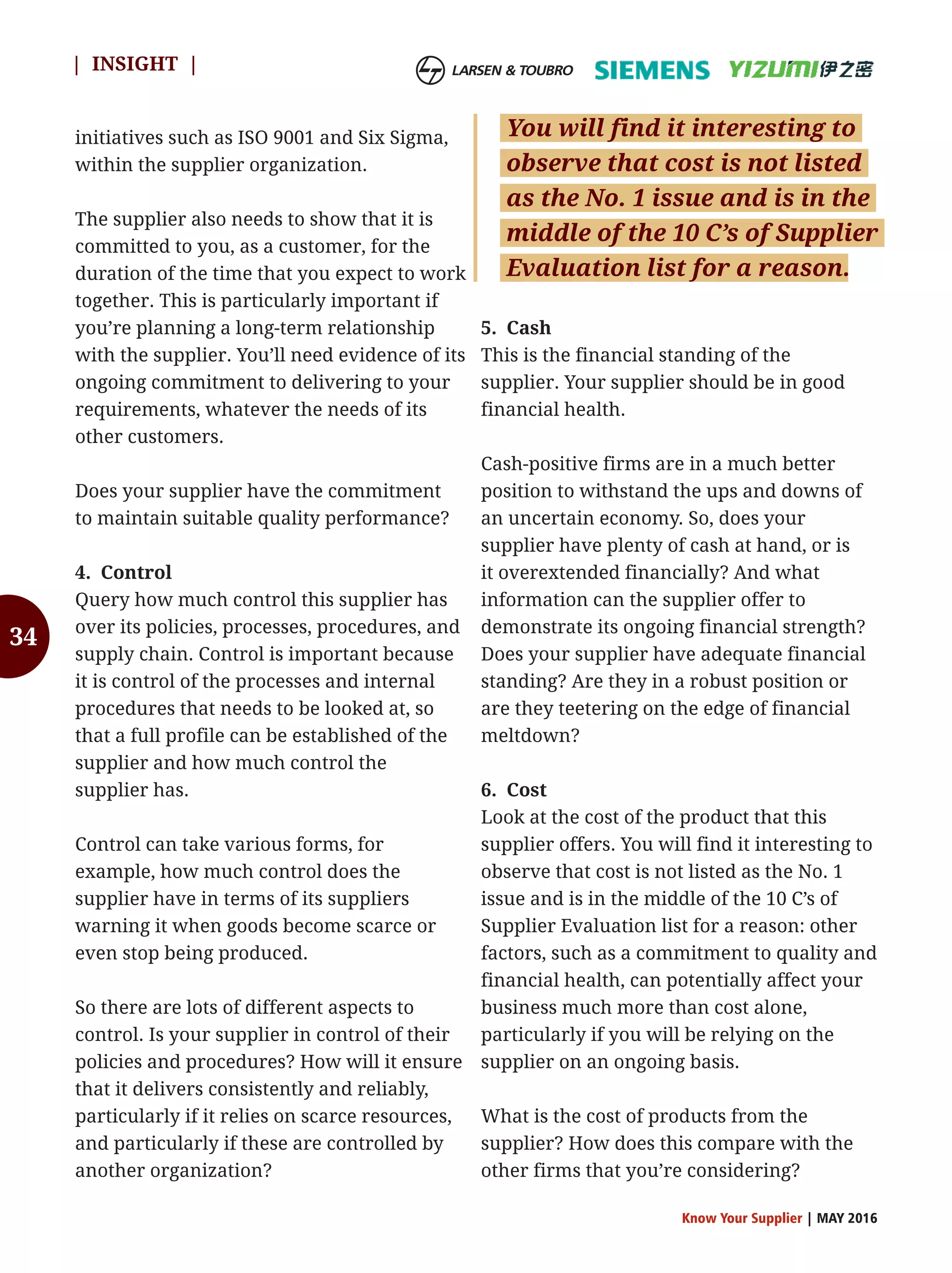 34
initiatives such as ISO 9001 and Six Sigma,
within the supplier organization.
The supplier also needs to show that it is
committed to you, as a customer, for the
duration of the time that you expect to work
together. This is particularly important if
you’re planning a long-term relationship
with the supplier. You’ll need evidence of its
ongoing commitment to delivering to your
requirements, whatever the needs of its
other customers.
Does your supplier have the commitment
to maintain suitable quality performance?
4. Control
Query how much control this supplier has
over its policies, processes, procedures, and
supply chain. Control is important because
it is control of the processes and internal
procedures that needs to be looked at, so
that a full profile can be established of the
supplier and how much control the
supplier has.
Control can take various forms, for
example, how much control does the
supplier have in terms of its suppliers
warning it when goods become scarce or
even stop being produced.
So there are lots of different aspects to
control. Is your supplier in control of their
policies and procedures? How will it ensure
that it delivers consistently and reliably,
particularly if it relies on scarce resources,
and particularly if these are controlled by
another organization?
5. Cash
This is the financial standing of the
supplier. Your supplier should be in good
financial health.
Cash-positive firms are in a much better
position to withstand the ups and downs of
an uncertain economy. So, does your
supplier have plenty of cash at hand, or is
it overextended financially? And what
information can the supplier offer to
demonstrate its ongoing financial strength?
Does your supplier have adequate financial
standing? Are they in a robust position or
are they teetering on the edge of financial
meltdown?
6. Cost
Look at the cost of the product that this
supplier offers. You will find it interesting to
observe that cost is not listed as the No. 1
issue and is in the middle of the 10 C’s of
Supplier Evaluation list for a reason: other
factors, such as a commitment to quality and
financial health, can potentially affect your
business much more than cost alone,
particularly if you will be relying on the
supplier on an ongoing basis.
What is the cost of products from the
supplier? How does this compare with the
other firms that you’re considering?
Know Your Supplier | MAY 2016
| INSIGHT |
You will find it interesting to
observe that cost is not listed
as the No. 1 issue and is in the
middle of the 10 C’s of Supplier
Evaluation list for a reason.
 