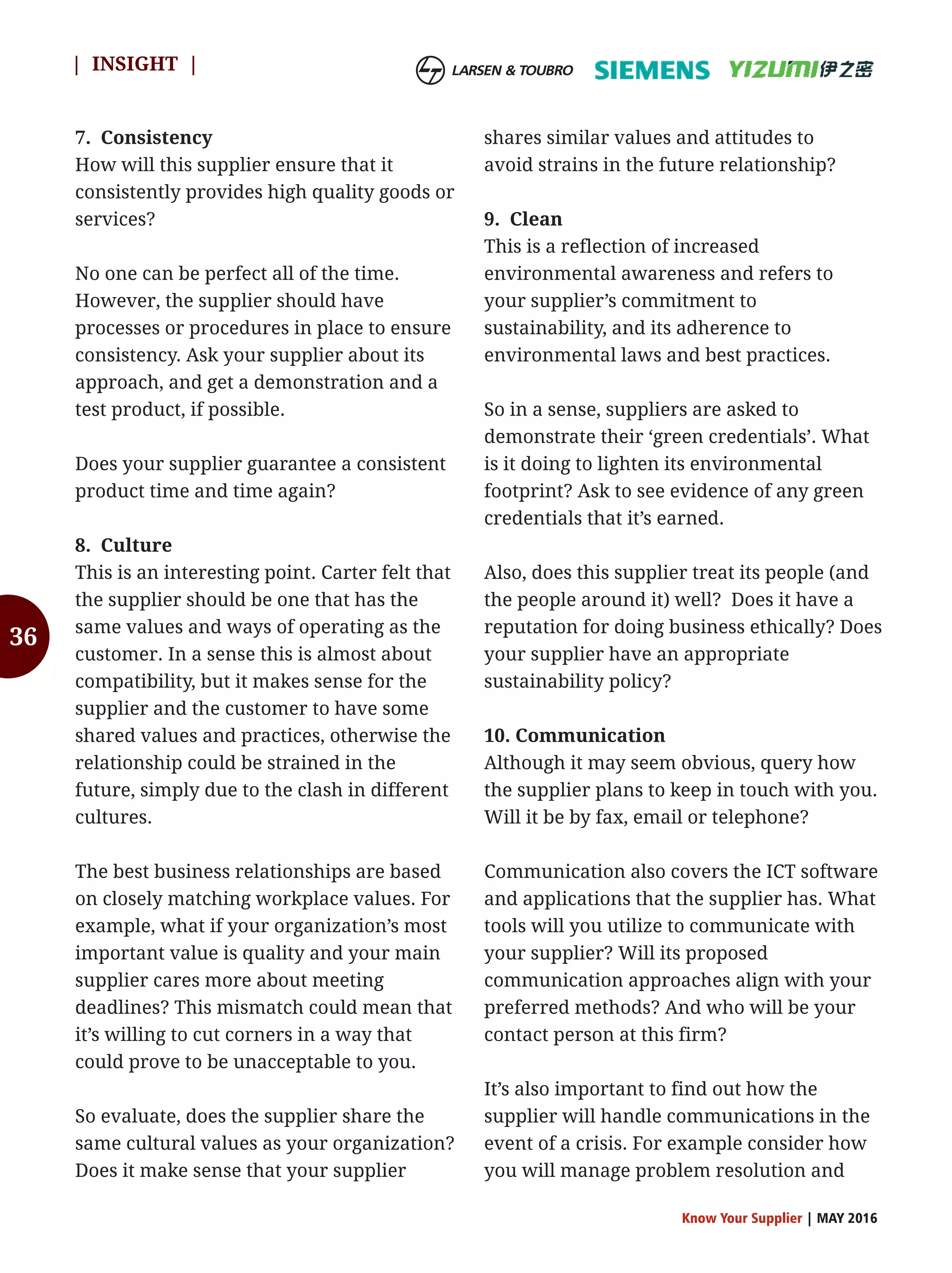 36
7. Consistency
How will this supplier ensure that it
consistently provides high quality goods or
services?
No one can be perfect all of the time.
However, the supplier should have
processes or procedures in place to ensure
consistency. Ask your supplier about its
approach, and get a demonstration and a
test product, if possible.
Does your supplier guarantee a consistent
product time and time again?
8. Culture
This is an interesting point. Carter felt that
the supplier should be one that has the
same values and ways of operating as the
customer. In a sense this is almost about
compatibility, but it makes sense for the
supplier and the customer to have some
shared values and practices, otherwise the
relationship could be strained in the
future, simply due to the clash in different
cultures.
The best business relationships are based
on closely matching workplace values. For
example, what if your organization’s most
important value is quality and your main
supplier cares more about meeting
deadlines? This mismatch could mean that
it’s willing to cut corners in a way that
could prove to be unacceptable to you.
So evaluate, does the supplier share the
same cultural values as your organization?
Does it make sense that your supplier
shares similar values and attitudes to
avoid strains in the future relationship?
9. Clean
This is a reflection of increased
environmental awareness and refers to
your supplier’s commitment to
sustainability, and its adherence to
environmental laws and best practices.
So in a sense, suppliers are asked to
demonstrate their ‘green credentials’. What
is it doing to lighten its environmental
footprint? Ask to see evidence of any green
credentials that it’s earned.
Also, does this supplier treat its people (and
the people around it) well? Does it have a
reputation for doing business ethically? Does
your supplier have an appropriate
sustainability policy?
10. Communication
Although it may seem obvious, query how
the supplier plans to keep in touch with you.
Will it be by fax, email or telephone?
Communication also covers the ICT software
and applications that the supplier has. What
tools will you utilize to communicate with
your supplier? Will its proposed
communication approaches align with your
preferred methods? And who will be your
contact person at this firm?
It’s also important to find out how the
supplier will handle communications in the
event of a crisis. For example consider how
you will manage problem resolution and
Know Your Supplier | MAY 2016
| INSIGHT |
 