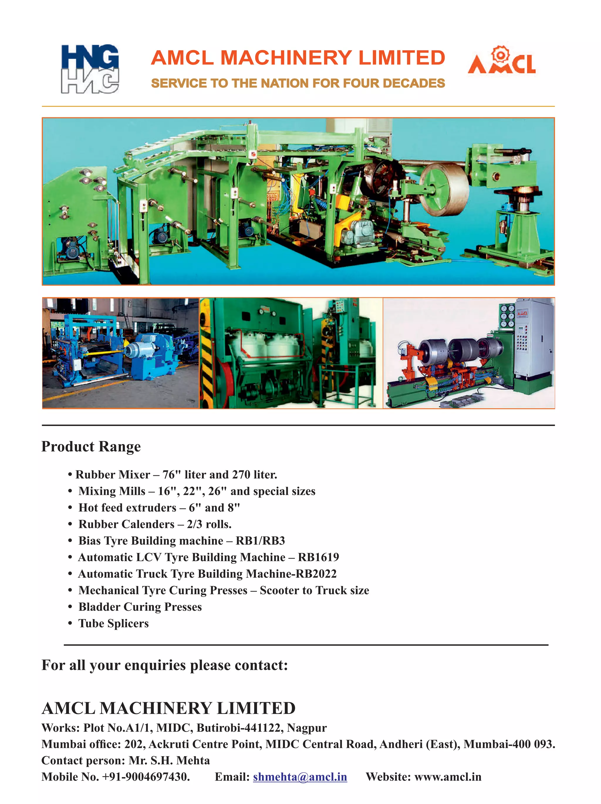 AMCL MACHINERY LIMITED
SERVICE TO THE NATION FOR FOUR DECADES
For all your enquiries please contact:
AMCL MACHINERY LIMITED
Works: Plot No.A1/1, MIDC, Butirobi-441122, Nagpur
Mumbai ofﬁce: 202, Ackruti Centre Point, MIDC Central Road, Andheri (East), Mumbai-400 093.
Contact person: Mr. S.H. Mehta
Mobile No. +91-9004697430. Email: Website: www.amcl.inshmehta@amcl.in
• Rubber Mixer – 76 liter and 270 liter.
• Mixing Mills – 16, 22, 26 and special sizes
• Hot feed extruders – 6 and 8
• Rubber Calenders – 2/3 rolls.
• Bias Tyre Building machine – RB1/RB3
• Automatic LCV Tyre Building Machine – RB1619
• Automatic Truck Tyre Building Machine-RB2022
• Mechanical Tyre Curing Presses – Scooter to Truck size
• Bladder Curing Presses
• Tube Splicers
Product Range
 