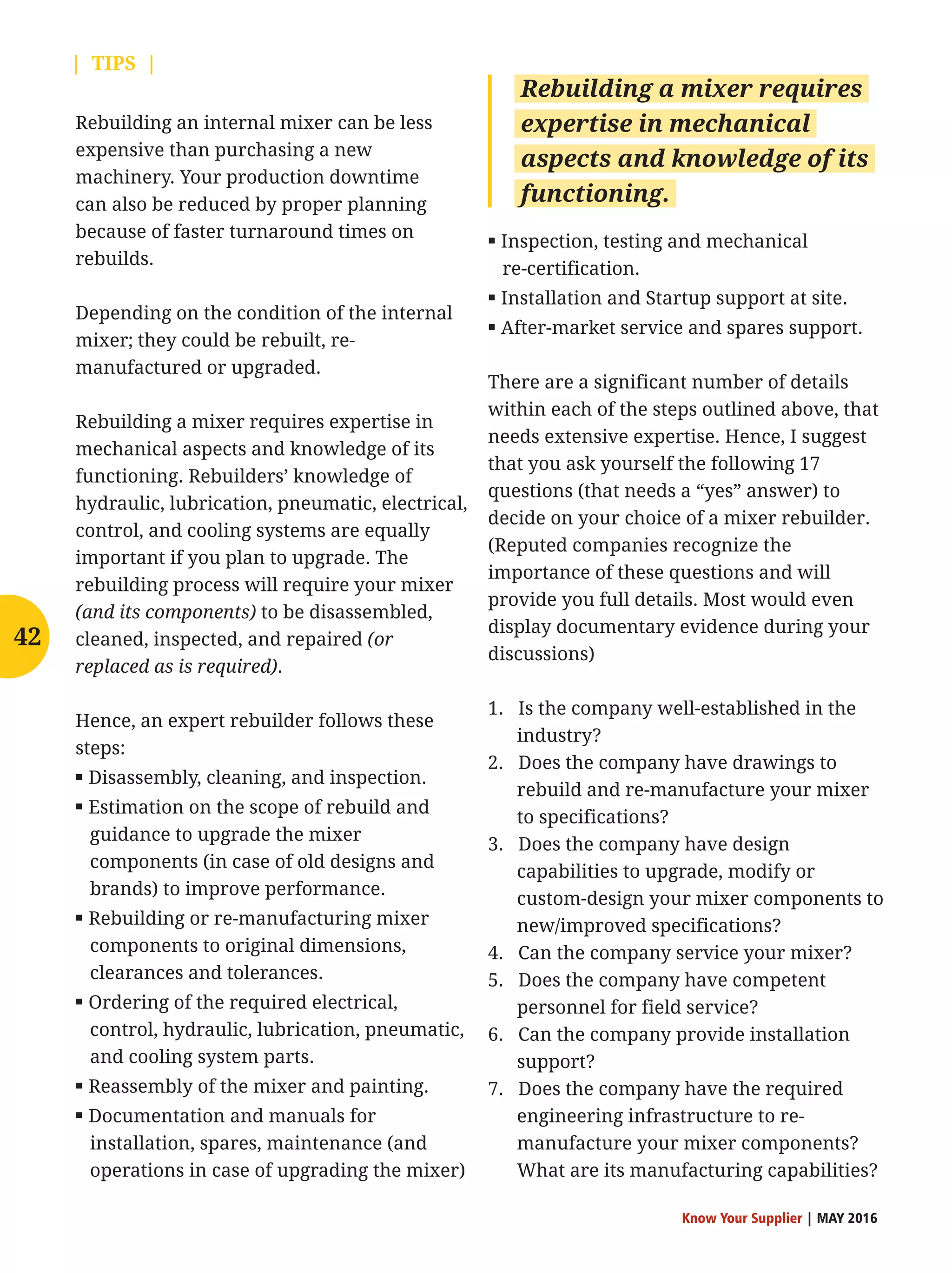 Know Your Supplier | MAY 2016
Rebuilding an internal mixer can be less
expensive than purchasing a new
machinery. Your production downtime
can also be reduced by proper planning
because of faster turnaround times on
rebuilds.
Depending on the condition of the internal
mixer; they could be rebuilt, re-
manufactured or upgraded.
Rebuilding a mixer requires expertise in
mechanical aspects and knowledge of its
functioning. Rebuilders’ knowledge of
hydraulic, lubrication, pneumatic, electrical,
control, and cooling systems are equally
important if you plan to upgrade. The
rebuilding process will require your mixer
(and its components) to be disassembled,
cleaned, inspected, and repaired (or
replaced as is required).
Hence, an expert rebuilder follows these
steps:
▪ Disassembly, cleaning, and inspection.
▪ Estimation on the scope of rebuild and
guidance to upgrade the mixer
components (in case of old designs and
brands) to improve performance.
▪ Rebuilding or re-manufacturing mixer
components to original dimensions,
clearances and tolerances.
▪ Ordering of the required electrical,
control, hydraulic, lubrication, pneumatic,
and cooling system parts.
▪ Reassembly of the mixer and painting.
▪ Documentation and manuals for
installation, spares, maintenance (and
operations in case of upgrading the mixer)
▪ Inspection, testing and mechanical
re-certification.
▪ Installation and Startup support at site.
▪ After-market service and spares support.
There are a significant number of details
within each of the steps outlined above, that
needs extensive expertise. Hence, I suggest
that you ask yourself the following 17
questions (that needs a “yes” answer) to
decide on your choice of a mixer rebuilder.
(Reputed companies recognize the
importance of these questions and will
provide you full details. Most would even
display documentary evidence during your
discussions)
1. Is the company well-established in the
industry?
2. Does the company have drawings to
rebuild and re-manufacture your mixer
to specifications?
3. Does the company have design
capabilities to upgrade, modify or
custom-design your mixer components to
new/improved specifications?
4. Can the company service your mixer?
5. Does the company have competent
personnel for field service?
6. Can the company provide installation
support?
7. Does the company have the required
engineering infrastructure to re-
manufacture your mixer components?
What are its manufacturing capabilities?
Rebuilding a mixer requires
expertise in mechanical
aspects and knowledge of its
functioning.
42
| TIPS |
 