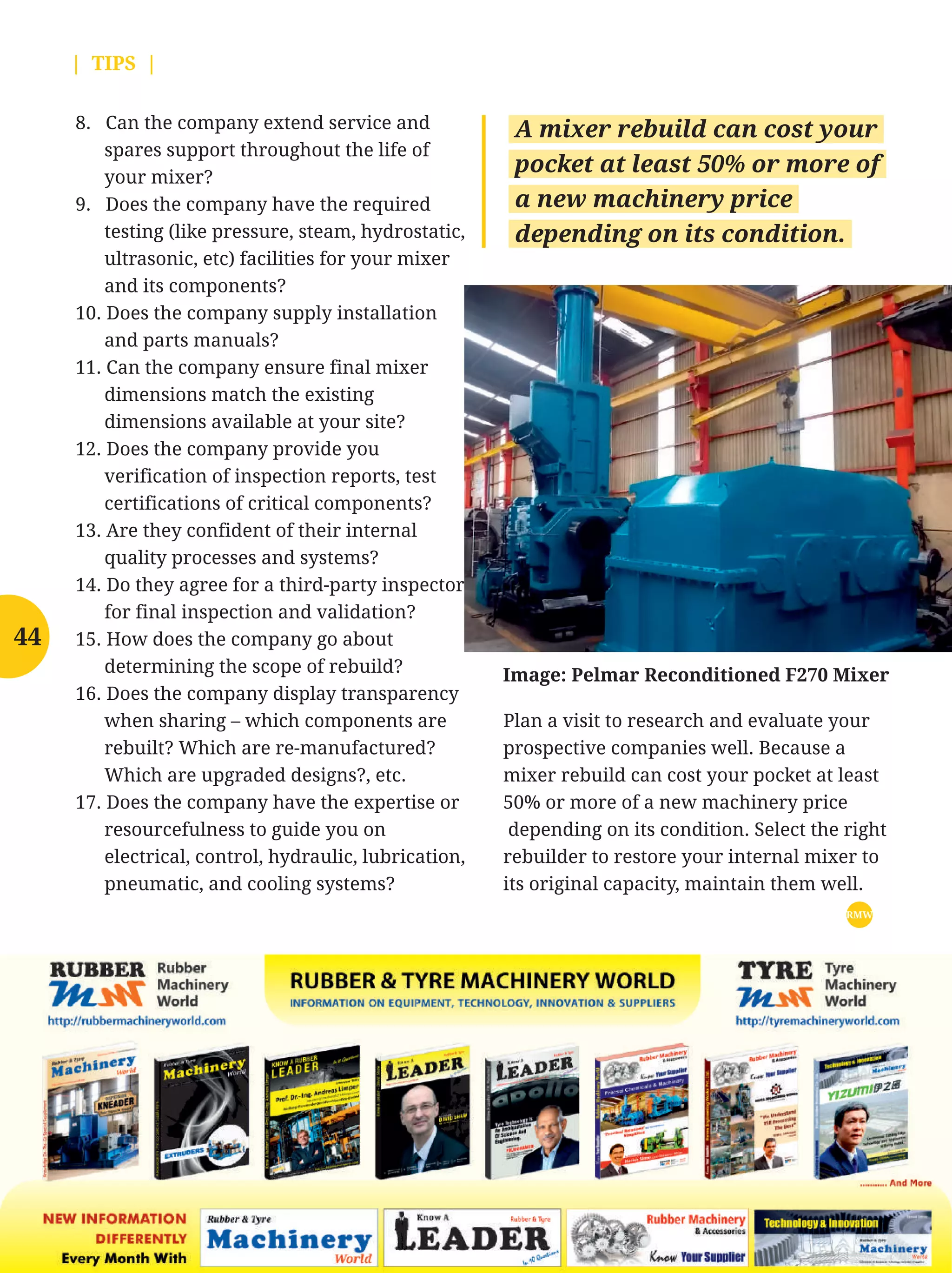 Know Your Supplier | MAY 2016
8. Can the company extend service and
spares support throughout the life of
your mixer?
9. Does the company have the required
testing (like pressure, steam, hydrostatic,
ultrasonic, etc) facilities for your mixer
and its components?
10. Does the company supply installation
and parts manuals?
11. Can the company ensure final mixer
dimensions match the existing
dimensions available at your site?
12. Does the company provide you
verification of inspection reports, test
certifications of critical components?
13. Are they confident of their internal
quality processes and systems?
14. Do they agree for a third-party inspector
for final inspection and validation?
15. How does the company go about
determining the scope of rebuild?
16. Does the company display transparency
when sharing – which components are
rebuilt? Which are re-manufactured?
Which are upgraded designs?, etc.
17. Does the company have the expertise or
resourcefulness to guide you on
electrical, control, hydraulic, lubrication,
pneumatic, and cooling systems?
| TIPS |
Plan a visit to research and evaluate your
prospective companies well. Because a
mixer rebuild can cost your pocket at least
50% or more of a new machinery price
depending on its condition. Select the right
rebuilder to restore your internal mixer to
its original capacity, maintain them well.
RMW
A mixer rebuild can cost your
pocket at least 50% or more of
a new machinery price
depending on its condition.
Image: Pelmar Reconditioned F270 Mixer
44
 