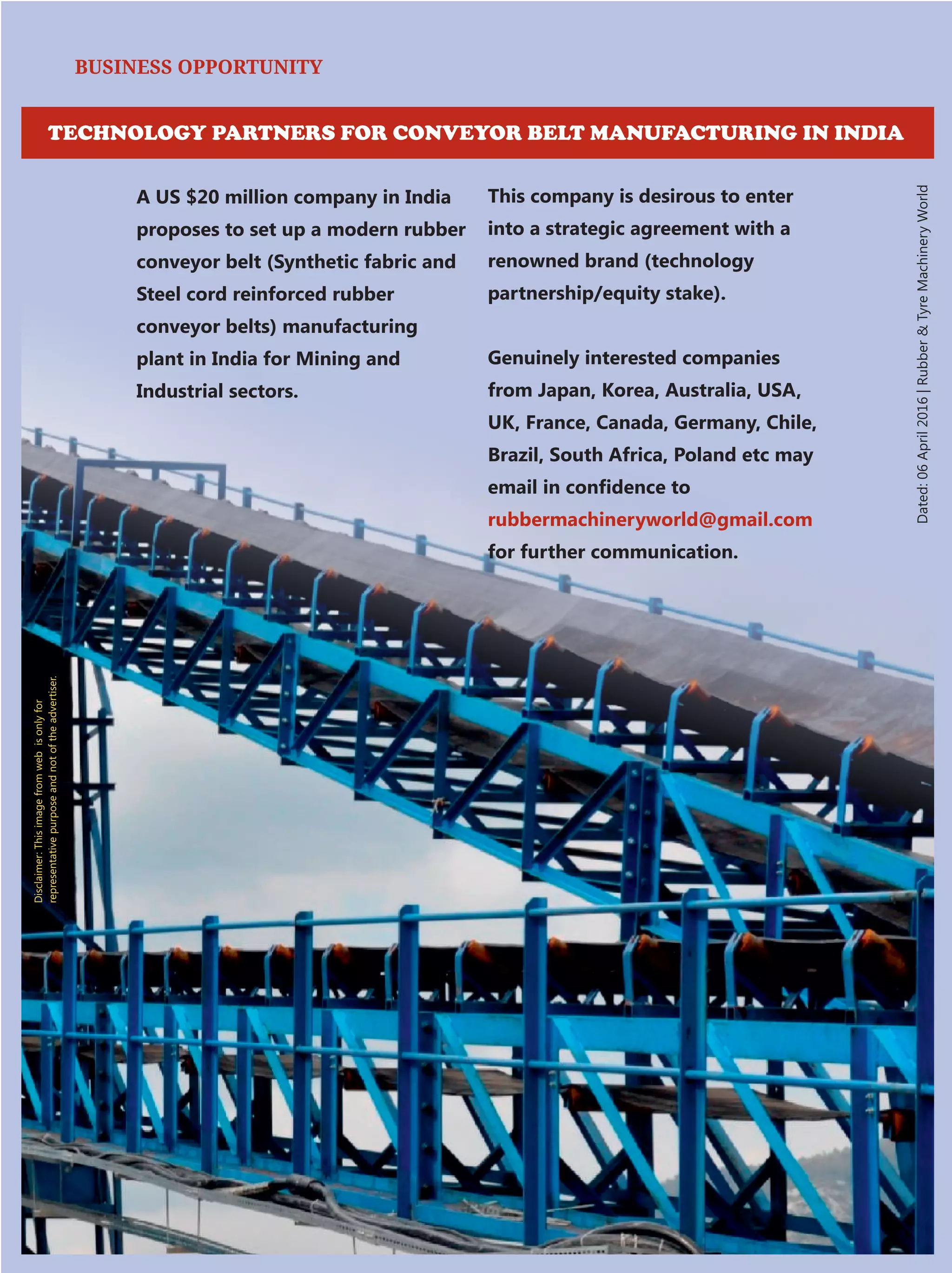Disclaimer:Thisimagefromwebisonlyfor
representativepurposeandnotoftheadvertiser.
BUSINESS OPPORTUNITY
A US $20 million company in India
proposes to set up a modern rubber
conveyor belt (Synthetic fabric and
Steel cord reinforced rubber
conveyor belts) manufacturing
plant in India for Mining and
Industrial sectors.
This company is desirous to enter
into a strategic agreement with a
renowned brand (technology
partnership/equity stake).
Genuinely interested companies
from Japan, Korea, Australia, USA,
UK, France, Canada, Germany, Chile,
Brazil, South Africa, Poland etc may
email in conﬁdence to
rubbermachineryworld@gmail.com
for further communication.
Dated:06April2016|RubberTyreMachineryWorld
TECHNOLOGY PARTNERS FOR CONVEYOR BELT MANUFACTURING IN INDIA
 