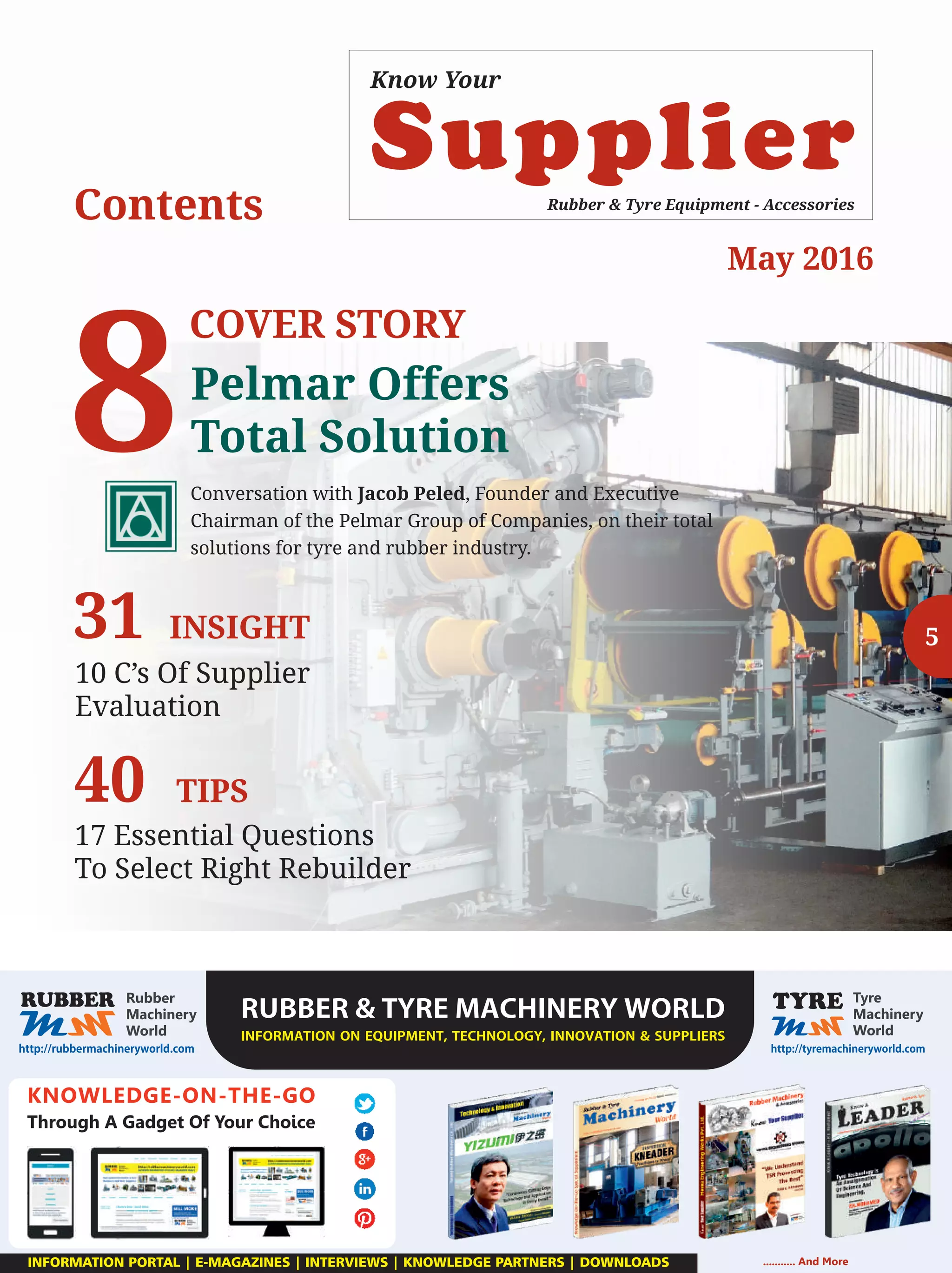 Supplier
Know Your
Rubber & Tyre Equipment - Accessories
Contents
KNOWLEDGE-ON-THE-GO
Through A Gadget Of Your Choice
RUBBERTYREMACHINERYWORLD
INFORMATIONONEQUIPMENT,TECHNOLOGY,INNOVATIONSUPPLIERS

........... And MoreINFORMATION PORTAL | E-MAGAZINES | INTERVIEWS | KNOWLEDGE PARTNERS | DOWNLOADS
8
COVER STORY
Pelmar Offers
Total Solution
Conversation with Jacob Peled, Founder and Executive
Chairman of the Pelmar Group of Companies, on their total
solutions for tyre and rubber industry.
531
10 C’s Of Supplier
Evaluation
INSIGHT
40
17 Essential Questions
To Select Right Rebuilder
TIPS
May 2016
 