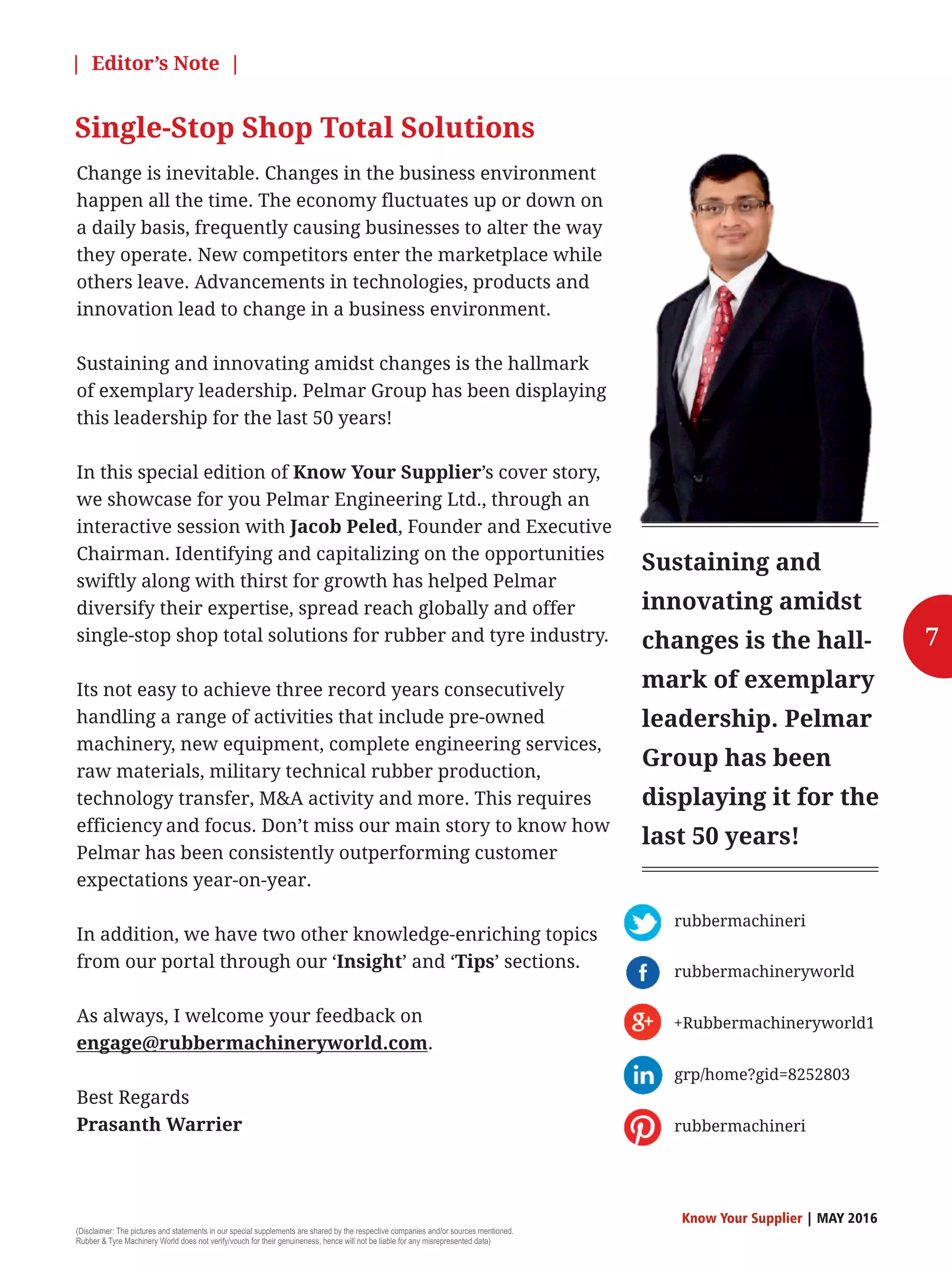 Change is inevitable. Changes in the business environment
happen all the time. The economy fluctuates up or down on
a daily basis, frequently causing businesses to alter the way
they operate. New competitors enter the marketplace while
others leave. Advancements in technologies, products and
innovation lead to change in a business environment.
Sustaining and innovating amidst changes is the hallmark
of exemplary leadership. Pelmar Group has been displaying
this leadership for the last 50 years!
In this special edition of Know Your Supplier’s cover story,
we showcase for you Pelmar Engineering Ltd., through an
interactive session with Jacob Peled, Founder and Executive
Chairman. Identifying and capitalizing on the opportunities
swiftly along with thirst for growth has helped Pelmar
diversify their expertise, spread reach globally and offer
single-stop shop total solutions for rubber and tyre industry.
Its not easy to achieve three record years consecutively
handling a range of activities that include pre-owned
machinery, new equipment, complete engineering services,
raw materials, military technical rubber production,
technology transfer, MA activity and more. This requires
efficiency and focus. Don’t miss our main story to know how
Pelmar has been consistently outperforming customer
expectations year-on-year.
In addition, we have two other knowledge-enriching topics
from our portal through our ‘Insight’ and ‘Tips’ sections.
As always, I welcome your feedback on
engage@rubbermachineryworld.com.
Best Regards
Prasanth Warrier
| Editor’s Note |
Single-Stop Shop Total Solutions
Sustaining and
innovating amidst
changes is the hall-
mark of exemplary
leadership. Pelmar
Group has been
displaying it for the
last 50 years!
7
rubbermachineri
rubbermachineryworld
+Rubbermachineryworld1
grp/home?gid=8252803
rubbermachineri
(Disclaimer: The pictures and statements in our special supplements are shared by the respective companies and/or sources mentioned.
Rubber  Tyre Machinery World does not verify/vouch for their genuineness, hence will not be liable for any misrepresented data)
Know Your Supplier | MAY 2016
 