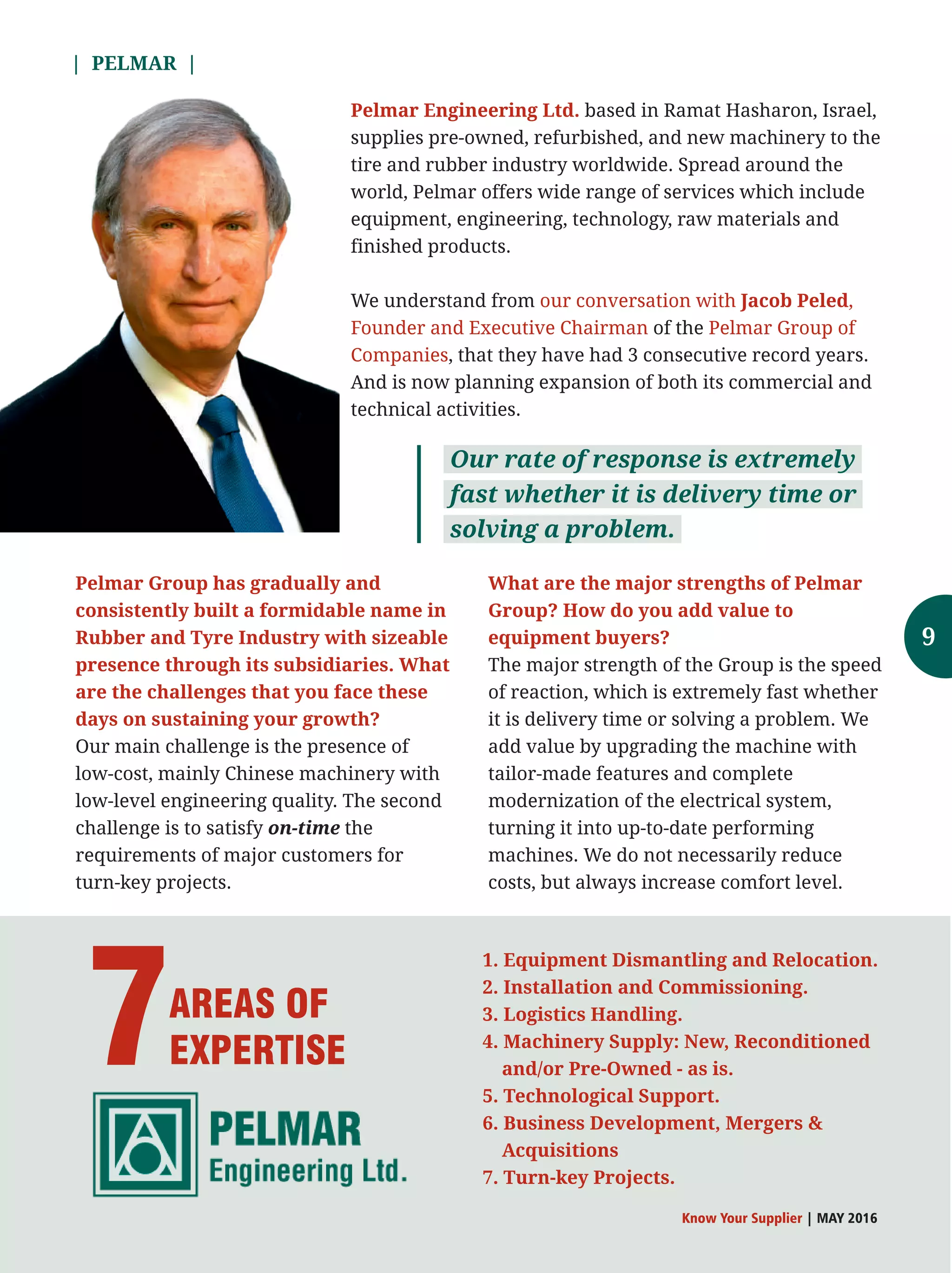 1. Equipment Dismantling and Relocation.
2. Installation and Commissioning.
3. Logistics Handling.
4. Machinery Supply: New, Reconditioned
and/or Pre-Owned - as is.
5. Technological Support.
6. Business Development, Mergers 
Acquisitions
7. Turn-key Projects.
7AREAS OF
EXPERTISE
9
based in Ramat Hasharon, Israel,Pelmar Engineering Ltd.
supplies pre-owned, refurbished, and new machinery to the
tire and rubber industry worldwide. Spread around the
world, Pelmar offers wide range of services which include
equipment, engineering, technology, raw materials and
finished products.
We understand from our conversation with Jacob Peled,
Founder and Executive Chairman Pelmar Group ofof the
Companies, they have had 3 consecutive record years.that
And is now planning expansion of both its commercial and
technical activities.
Pelmar Group has gradually and
consistently built a formidable name in
Rubber and Tyre Industry with sizeable
presence through its subsidiaries. What
are the challenges that you face these
days on sustaining your growth?
Our main challenge is the presence of
low-cost, mainly Chinese machinery with
low-level engineering quality. The second
challenge is to satisfy on-time the
requirements of major customers for
turn-key projects.
Our rate of response is extremely
fast whether it is delivery time or
solving a problem.
| PELMAR |
What are the major strengths of Pelmar
Group? How do you add value to
equipment buyers?
The major strength of the Group is the speed
of reaction, which is extremely fast whether
it is delivery time or solving a problem. We
add value by upgrading the machine with
tailor-made features and complete
modernization of the electrical system,
turning it into up-to-date performing
machines. We do not necessarily reduce
costs, but always increase comfort level.
Know Your Supplier | MAY 2016
 