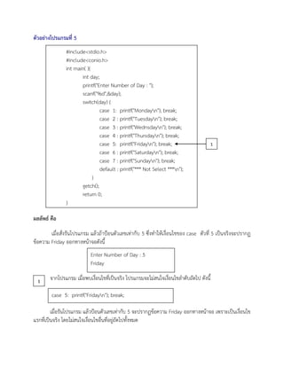 ตัวอย่างโปรแกรมที่ 5
ผลลัพธ์ คือ
เมื่อสั่งรันโปรแกรม แล้วถ้าป้อนตัวเลขเท่ากับ 5 ซึ่งทาให้เงื่อนไขของ case ตัวที่ 5 เป็นจริงจะปรากฏ
ข้อความ Friday ออกทางหน้าจอดังนี้
จากโปรแกรม เมื่อพบเงื่อนไขที่เป็นจริง โปรแกรมจะไม่สนใจเงื่อนไขลาดับถัดไป ดังนี้
เมื่อรันโปรแกรม แล้วป้อนตัวเลขเท่ากับ 5 จะปรากฏข้อความ Friday ออกทางหน้าจอ เพราะเป็นเงื่อนไข
แรกที่เป็นจริง โดยไม่สนใจเงื่อนไขอื่นที่อยู่ถัดไปทั้งหมด
Enter Number of Day : 5
Friday
case 5: printf("Fridayn"); break;
1
1
#include<stdio.h>
#include<conio.h>
int main( ){
int day;
printf("Enter Number of Day : ");
scanf("%d",&day);
switch(day) {
case 1: printf("Mondayn"); break;
case 2 : printf("Tuesdayn"); break;
case 3 : printf("Wednsdayn"); break;
case 4 : printf("Thursdayn"); break;
case 5: printf("Fridayn"); break;
case 6 : printf("Saturdayn"); break;
case 7 : printf("Sundayn"); break;
default : printf("*** Not Select ***n");
}
getch();
return 0;
}
 
