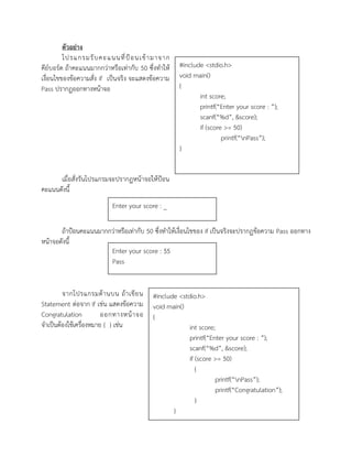 ตัวอย่าง
โปรแกรมรับคะแนนที่ป้อนเข้ามาจาก
คีย์บอร์ด ถ้าคะแนนมากกว่าหรือเท่ากับ 50 ซึ่งทาให้
เงื่อนไขของข้อความสั่ง if เป็นจริง จะแสดงข้อความ
Pass ปรากฏออกทางหน้าจอ
เมื่อสั่งรันโปรแกรมจะปรากฏหน้าจอให้ป้อน
คะแนนดังนี้
ถ้าป้อนคะแนนมากกว่าหรือเท่ากับ 50 ซึ่งทาให้เงื่อนไขของ if เป็นจริงจะปรากฏข้อความ Pass ออกทาง
หน้าจอดังนี้
จากโปรแกรมด้านบน ถ้าเขียน
Statement ต่อจาก if เช่น แสดงข้อความ
Congratulation ออกทางหน้าจอ
จาเป็นต้องใช้เครื่องหมาย { } เช่น
#include <stdio.h>
void main()
{
int score;
printf(“Enter your score : ”);
scanf(“%d”, &score);
if (score >= 50)
printf(“nPass”);
}
Enter your score : _
Enter your score : 55
Pass
#include <stdio.h>
void main()
{
int score;
printf(“Enter your score : ”);
scanf(“%d”, &score);
if (score >= 50)
{
printf(“nPass”);
printf(“Congratulation”);
}
}
 