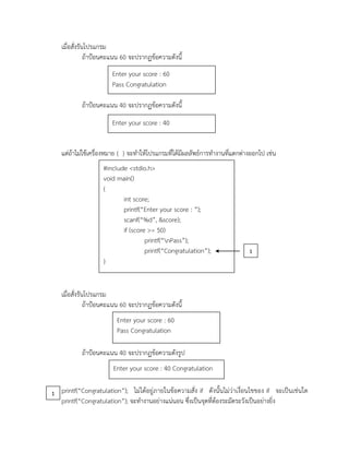 เมื่อสั่งรันโปรแกรม
ถ้าป้อนคะแนน 60 จะปรากฏข้อความดังนี้
ถ้าป้อนคะแนน 40 จะปรากฏข้อความดังนี้
แต่ถ้าไม่ใช้เครื่องหมาย { } จะทาให้โปรแกรมที่ได้มีผลลัพธ์การทางานที่แตกต่างออกไป เช่น
เมื่อสั่งรันโปรแกรม
ถ้าป้อนคะแนน 60 จะปรากฏข้อความดังนี้
ถ้าป้อนคะแนน 40 จะปรากฏข้อความดังรูป
printf(“Congratulation”); ไม่ได้อยู่ภายในข้อความสั่ง if ดังนั้นไม่ว่าเงื่อนไขของ if จะเป็นเช่นใด
printf(“Congratulation”); จะทางานอย่างแน่นอน ซึ่งเป็นจุดที่ต้องระมัดระวังเป็นอย่างยิ่ง
Enter your score : 60
Pass Congratulation
Enter your score : 40
#include <stdio.h>
void main()
{
int score;
printf(“Enter your score : ”);
scanf(“%d”, &score);
if (score >= 50)
printf(“nPass”);
printf(“Congratulation”);
}
Enter your score : 60
Pass Congratulation
Enter your score : 40 Congratulation
1
1
 
