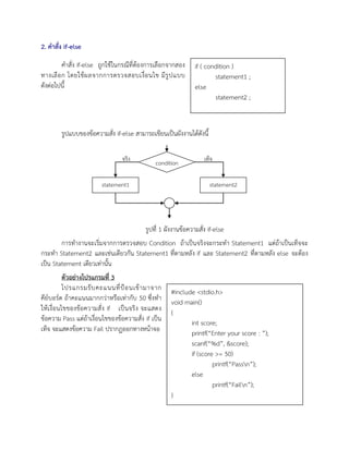 2. คาสั่ง if-else
คาสั่ง if-else ถูกใช้ในกรณีที่ต้องการเลือกจากสอง
ทางเลือก โดยใช้ผลจากการตรวจสอบเงื่อนไข มีรูปแบบ
ดังต่อไปนี้
รูปแบบของข้อความสั่ง if-else สามารถเขียนเป็นผังงานได้ดังนี้
รูปที่ 1 ผังงานข้อความสั่ง if-else
การทางานจะเริ่มจากการตรวจสอบ Condition ถ้าเป็นจริงจะกระทา Statement1 แต่ถ้าเป็นเท็จจะ
กระทา Statement2 และเช่นเดียวกัน Statement1 ที่ตามหลัง if และ Statement2 ที่ตามหลัง else จะต้อง
เป็น Statement เดียวเท่านั้น
ตัวอย่างโปรแกรมที่ 3
โปรแกรมรับคะแนนที่ป้อนเข้ามาจาก
คีย์บอร์ด ถ้าคะแนนมากกว่าหรือเท่ากับ 50 ซึ่งทา
ให้เงื่อนไขของข้อความสั่ง if เป็นจริง จะแสดง
ข้อความ Pass แต่ถ้าเงื่อนไขของข้อความสั่ง if เป็น
เท็จ จะแสดงข้อความ Fail ปรากฏออกทางหน้าจอ
condition
statement1
จริง
statement2
เท็จ
if ( condition )
statement1 ;
else
statement2 ;
#include <stdio.h>
void main()
{
int score;
printf(“Enter your score : ”);
scanf(“%d”, &score);
if (score >= 50)
printf(“Passn”);
else
printf(“Failn”);
}
 