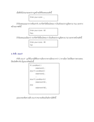 เมื่อสั่งรันโปรแกรมจะปรากฏหน้าจอให้ป้อนคะแนนดังนี้
ถ้าป้อนคะแนนมากกว่าหรือเท่ากับ 50 ซึ่งทาให้เงื่อนไขของ if เป็นจริงจะปรากฏข้อความ Pass ออกทาง
หน้าจอภาพดังนี้
ถ้าป้อนคะแนนน้อยกว่า 50 ซึ่งทาให้เงื่อนไขของ if เป็นเท็จจะปรากฏข้อความ Fail ออกทางหน้าจอดังนี้
3. คาสั่ง else-if
คาสั่ง else-if ถูกใช้ในกรณีที่ต้องการเลือกจากทางเลือกมากกว่า 2 ทางเลือก โดยใช้ผลการตรวจสอบ
เงื่อนไขที่ต่างกัน มีรูปแบบดังต่อไปนี้
รูปแบบของข้อความสั่ง else-if สามารถเขียนเป็นผังงานได้ดังนี้
Enter your score : _
Enter your score : 60
Pass
Enter your score : 40
Fail
if ( condition1 )
statement1 ;
else if ( condition2 )
statement2 ;
…
else if ( condition-N )
statement-N1 ;
else
statement-N2 ;
 