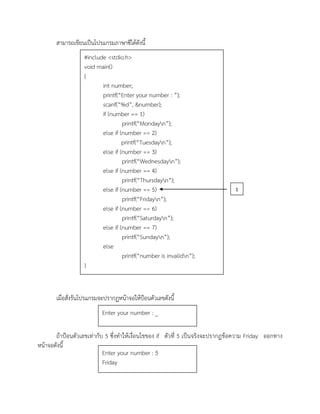 สามารถเขียนเป็นโปรแกรมภาษาซีได้ดังนี้
เมื่อสั่งรันโปรแกรมจะปรากฏหน้าจอให้ป้อนตัวเลขดังนี้
ถ้าป้อนตัวเลขเท่ากับ 5 ซึ่งทาให้เงื่อนไขของ if ตัวที่ 5 เป็นจริงจะปรากฏข้อความ Friday ออกทาง
หน้าจอดังนี้
#include <stdio.h>
void main()
{
int number;
printf(“Enter your number : ”);
scanf(“%d”, &number);
if (number == 1)
printf(“Mondayn”);
else if (number == 2)
printf(“Tuesdayn”);
else if (number == 3)
printf(“Wednesdayn”);
else if (number == 4)
printf(“Thursdayn”);
else if (number == 5)
printf(“Fridayn”);
else if (number == 6)
printf(“Saturdayn”);
else if (number == 7)
printf(“Sundayn”);
else
printf(“number is invalidn”);
}
Enter your number : _
Enter your number : 5
Friday
1
 