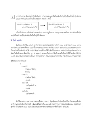 จากโปรแกรม เมื่อพบเงื่อนไขที่เป็นจริง โปรแกรมจะไม่สนใจเงื่อนไขลาดับถัดไปถึงแม้ว่าเงื่อนไขนั่นจะ
เป็นจริงก็ตาม เช่น เปลี่ยนเงื่อนไขของตัว if ตัวที่ 6 ดังนี้
เมื่อรันโปรแกรม แล้วป้อนตัวเลขเท่ากับ 5 จะปรากฏข้อความ Friday ออกทางหน้าจอ เพราะเป็นเงื่อนไข
แรกที่เป็นจริง โดยไม่สนใจเงื่อนไขอื่นที่อยู่ถัดไปทั้งหมด
4. คาสั่ง switch
ในส่วนของฟังก์ชัน switch จะทาการตรวจสอบตัวแปรว่ามีค่าเท่ากับ case ใด ถ้าตรงกับ case ใดก็จะ
ทางานตามประโยคคาสั่งของ case นั้น การเปรียบเทียบของฟังก์ชัน switch ไม่สามารถเปรียบเทียบค่ามากกว่า
น้อยกว่าเหมือนฟังก์ชัน if ได้ และที่สาคัญตัวแปรที่นามาใช้กับฟังก์ชัน switch จะต้องเป็นข้อมูลชนิดเลขจานวน
เต็มหรือตัวอักษรเท่านั้น ดังนั้น a1, a2 และ a3 อาจจะเป็นค่าคงที่ ตัวอักษร หรือตัวแปรก็ได้ โดยทั่วไปฟังก์ชัน
switch นิยมใช้ในการตรวจสอบเงื่อนไข จานวนหลาย ๆ เงื่อนไขเพราะถ้าใช้ฟังก์ชัน if จะทาให้เกิดความยุ่งยากได้
รูปแบบ switch(ตัวแปร)
{
case a1;
ประโยคคาสั่ง 1;
break;
case a2;
ประโยคคาสั่ง 2;
break;
case a3;
ประโยคคาสั่ง 3;
break;
default;
ประโยคคาสั่ง ;
}
ฟังก์ชัน switch จะทาการตรวจสอบเงื่อนไข case a1 ว่าถูกต้องตรงกับเงื่อนไขหรือไม่ ถ้าตรงตามเงื่อนไข
จะทางานตามประโยคคาสั่งชุดที่ 1 ในกรณีที่ไม่ตรงกับ case a1 ก็จะทาการตรวจสอบเงื่อนไข case ต่อไปจนถึง
สุดท้าย ถ้าไม่ตรงกับ case ใดเลย โปรแกรมจะไปทางานตามประโยคคาสั่งที่อยู่หลัง default :
else if (number == 6)
printf(“Saturdayn”);
else if (number == 5)
printf(“Saturdayn”);
1
 