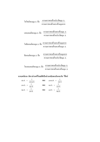 โคไซน์ของมุม A คือ
มมุมฉากด้านตรงข้าความยาวของ
Aมุมด้านประชิดความยาวของ
แทนเจนต์ของมุม A คือ
Aมุมด้านประชิดความยาวของ
Aมมุมด้านตรงข้าความยาวของ
โคซีแคนต์ของมุม A คือ
Aมมุมด้านตรงข้าความยาวของ
มมุมฉากด้านตรงข้าความยาวของ
ซีแคนต์ของมุม A คือ
Aมุมด้านประชิดความยาวของ
มมุมฉากด้านตรงข้าความยาวของ
โคแทนเจนต์ของมุม A คือ
Aมมุมด้านตรงข้าความยาวของ
Aมุมด้านประชิดความยาวของ
จากบทนิยาม อัตราส่วนตรีโกณมิติเป็นส่วนกลับของกันและกัน ได้แก่
ecAcos
1
Asin  และ
Asin
1
ecAcos 
Asec
1
Acos  และ
Acos
1
Asec 
Acot
1
Atan  และ
Atan
1
Acot 
 