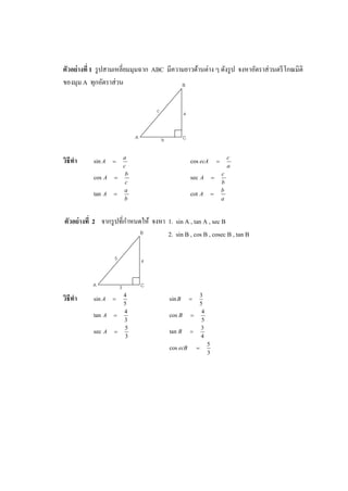 ตัวอย่างที่ 1 รูปสามเหลี่ยมมุมฉาก ABC มีความยาวด้านต่าง ๆ ดังรูป จงหาอัตราส่วนตรีโกณมิติ
ของมุม A ทุกอัตราส่วน
วิธีทา
c
a
A sin
a
c
ecA cos
c
b
A cos
b
c
A sec
b
a
A tan
a
b
A cot
ตัวอย่างที่ 2 จากรูปที่กาหนดให้ จงหา 1. sin A , tan A , sec B
2. sin B , cos B , cosec B , tan B
วิธีทา 5
4
sin A
5
3
sin B
3
4
tan A
5
4
cos B
3
5
sec A
4
3
tan B
3
5
cos ecB
A
B
C
c a
b
A
B
C
5 4
3
 