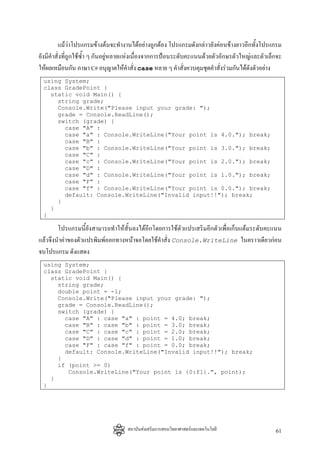 แมวาโปรแกรมขางตนจะทํางานไดอยางถูกตอง โปรแกรมดังกลาวยังคอนขางยาวอีกทั้งโปรแกรม
ยังมีคําสั่งที่ถูกใชซํ้า ๆ กันอยูหลายแหงเนื่องจากการปอนระดับคะแนนดวยตัวอักษรตัวใหญและตัวเล็กจะ
ใหผลเหมือนกัน ภาษา C# อนุญาตใหคาสั่ง case หลาย ๆ คําสั่งควบคุมชุดคําสั่งรวมกันไดดังตัวอยาง
                                          ํ
 using System;
 class GradePoint {
   static void Main() {
     string grade;
     Console.Write("Please input your grade: ");
     grade = Console.ReadLine();
     switch (grade) {
       case "A" :
       case "a" : Console.WriteLine("Your point is 4.0."); break;
       case "B" :
       case "b" : Console.WriteLine("Your point is 3.0."); break;
       case "C" :
       case "c" : Console.WriteLine("Your point is 2.0."); break;
       case "D" :
       case "d" : Console.WriteLine("Your point is 1.0."); break;
       case "F" :
       case "f" : Console.WriteLine("Your point is 0.0."); break;
       default: Console.WriteLine("Invalid input!!"); break;
     }
   }
 }

        โปรแกรมนี้ยังสามารถทําใหสั้นลงไดอีกโดยการใชตัวแปรเสริมอีกตัวเพื่อเก็บแตมระดับคะแนน
แลวจึงนําคาของตัวแปรพิมพออกทางหนาจอโดยใชคําสั่ง Console.WriteLine ในคราวเดียวกอน
จบโปรแกรม ดังแสดง
 using System;
 class GradePoint {
   static void Main() {
     string grade;
     double point = -1;
     Console.Write("Please input your grade: ");
     grade = Console.ReadLine();
     switch (grade) {
       case "A" : case "a" : point = 4.0; break;
       case "B" : case "b" : point = 3.0; break;
       case "C" : case "c" : point = 2.0; break;
       case "D" : case "d" : point = 1.0; break;
       case "F" : case "f" : point = 0.0; break;
       default: Console.WriteLine("Invalid input!!"); break;
     }
     if (point >= 0)
        Console.WriteLine("Your point is {0:f1}.", point);
   }
 }




                                    สถาบันสงเสริมการสอนวิทยาศาสตรและเทคโนโลยี                  61
 