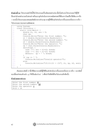 ตัวอยางที่ 3.6 โปรแกรมตอไปนี้เปนโปรแกรมเครื่องคิดเลขอยางงาย เมือเริ่มทํางานโปรแกรมจะใหผูใช
                                                                    ่
ปอนคาตัวเลขจํานวนจริงสองคา พรอมระบุตัวดําเนินการทางคณิตศาสตรที่ตองการโดยเปนไดเพียง + หรือ
- จากนั้นโปรแกรมจะแสดงผลลัพธจากการคํานวณ หากผูใชปอนตัวดําเนินการอื่นนอกเหนือจาก + หรือ -
โปรแกรมจะรายงานความผิดพลาด
 1: using System;
 2: class Calculator {
 3:    static void Main() {
 4:       double n1, n2, ans = 0;
 5:       char op;
 6:       Console.Write("Enter the first number: ");
 7:       n1 = double.Parse(Console.ReadLine());
 8:       Console.Write("Enter the second number: ");
 9:       n2 = double.Parse(Console.ReadLine());
 10:      Console.Write("Enter the operator: ");
 11:      op = char.Parse(Console.ReadLine());
 12:      switch(op) {
 13:        case '+': ans = n1+n2; break;
 14:        case '-': ans = n1-n2; break;
 15:        default: op = ' '; break;
 16:      }
 17:      if (op == ' ')
 18:        Console.WriteLine("Invalid operator!");
 19:      else
 20:        Console.WriteLine("{0}{1}{2} = {3}", n1, op, n2, ans);
 21:   }
 22: }

        สังเกตบรรทัดที่ 15 ซึ่งใชจัดการกรณีที่ผูใชปอนตัวดําเนินการอื่นนอกเหนือจาก + หรือ - บรรทัดนี้
จะเปลี่ยนคาของตัวแปร op ใหเปนชองวาง (' ') เพื่อนําไปเช็คที่ทายโปรแกรมอีกทีหนึ่ง
ตัวอยางผลการทํางาน
  Enter the first number: 8
  Enter the second number: 10
  Enter the operator: +
  8+10 = 18




62                                    สถาบันสงเสริมการสอนวิทยาศาสตรและเทคโนโลยี
 