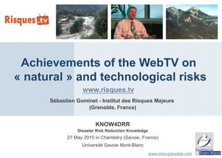 KNOW4DRR
Disaster Risk Reduction Knowledge
27 May 2015 in Chambéry (Savoie, France)
Université Savoie Mont-Blanc
Achievements of the WebTV on
« natural » and technological risks
www.irma-grenoble.com
Sébastien Gominet - Institut des Risques Majeurs
(Grenoble, France)
www.risques.tv
 