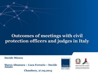 Davide Miozzo
Marco Altamura – Luca Ferraris – Davide
Amato
Chambery, 27.05.2015
Outcomes of meetings with civil
protection officers and judges in Italy
 