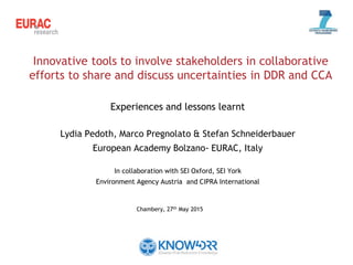 Innovative tools to involve stakeholders in collaborative
efforts to share and discuss uncertainties in DDR and CCA
Experiences and lessons learnt
Lydia Pedoth, Marco Pregnolato & Stefan Schneiderbauer
European Academy Bolzano- EURAC, Italy
In collaboration with SEI Oxford, SEI York
Environment Agency Austria and CIPRA International
Chambery, 27th May 2015
 