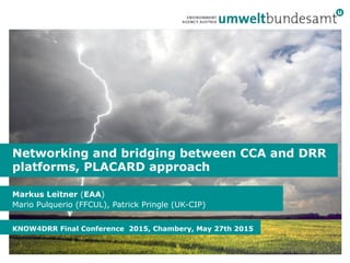 Markus Leitner (EAA)
Mario Pulquerio (FFCUL), Patrick Pringle (UK-CIP)
KNOW4DRR Final Conference 2015, Chambery, May 27th 2015
Networking and bridging between CCA and DRR
platforms, PLACARD approach
 