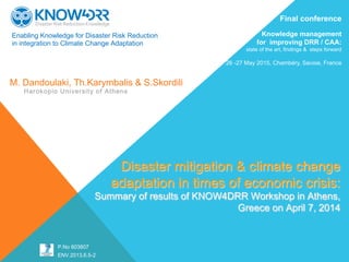 Enabling Knowledge for Disaster Risk Reduction
in integration to Climate Change Adaptation
 
 
 
 
Disaster mitigation & climate change
adaptation in times of economic crisis:
Summary of results of KNOW4DRR Workshop in Athens,
Greece on April 7, 2014
M. Dandoulaki, Th.Karymbalis & S.Skordili
Harokopio University of Athens
P.No 603807
ENV.2013.6.5-2
Final conference
Knowledge management
for improving DRR / CAA:
state of the art, findings & steps forward
26 -27 May 2015, Chambéry, Savoie, France
 