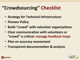 •  Strategy	
  for	
  Technical	
  Infrastructure	
  
•  Pioneer	
  Policy	
  	
  
•  Build	
  “crowd”	
  with	
  volunteer	
  organiza7ons	
  
•  Clear	
  communica7on	
  with	
  volunteers	
  or	
  
“crowd”	
  is	
  cri7cal:	
  manage	
  feedback	
  loops	
  
•  Plan	
  on	
  accuracy	
  assessment	
  
•  Transparent	
  documenta7on	
  &	
  analysis	
  
	
  “Crowdsourcing”	
  Checklist	
  
 