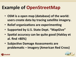 •  OSM	
  is	
  a	
  open	
  map	
  (database)	
  of	
  the	
  world:	
  
users	
  create	
  data	
  by	
  tracing	
  satellite	
  imagery.	
  
•  Relief	
  organiza7ons	
  are	
  experimen7ng	
  	
  
•  Supported	
  by	
  U.S.	
  State	
  Dept.	
  “MapGive”	
  
•  Spa7al	
  accuracy	
  can	
  be	
  quite	
  good	
  (Haklay	
  et	
  
al.	
  ﬁnd	
  >80%)	
  
•  Subjec7ve	
  Damage	
  Assessments	
  are	
  
problema7c	
  –	
  imagery	
  (American	
  Red	
  Cross)	
  
	
  Example	
  of	
  OpenStreetMap	
  
 