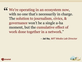 We’re operating in an ecosystem now,
with no one that’s necessarily in charge.
The solution to journalism, civics, &
governance won’t be a single a-ha
moment, but the cumulative effect of
work done together in a network.”	
  
	
  
-­‐-­‐	
  Joi	
  Ito,	
  MIT	
  Media	
  Lab	
  Director	
  
“	
  
 