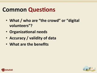  Common	
  Ques7ons	
  
•  What	
  /	
  who	
  are	
  “the	
  crowd”	
  or	
  “digital	
  
volunteers”?	
  
•  Organiza7onal	
  needs	
  
•  Accuracy	
  /	
  validity	
  of	
  data	
  
•  What	
  are	
  the	
  beneﬁts	
  
 