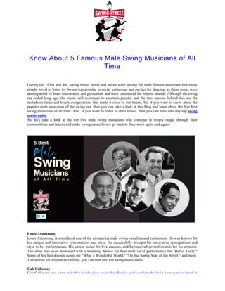 Know About 5 Famous Male Swing Musicians of All
During the 1930s and 40s, swing music bands and artists were among the most famous musicians that many
people loved to listen to. Swing was popular in social gatherings and perfect for dancing, as these songs were
accompanied by brass instruments and percu
era ended long ago, the music still continues to entertain people, and the two reasons behind this are the
melodious tunes and lovely compositions that made it close to our hearts. So, if you
popular male musicians of the swing era, then you can take a look at this blog and learn about the five best
swing musicians of all time. And, if you want to listen to their music, then you can tune into any top
music radio.
So, let's take a look at the top five male swing musicians who continue to weave magic through their
compositions and talents and make swing music lovers go back to their work again and again
Louis Armstrong
Louis Armstrong is considered one of the pioneering male swing vocalists and composers. He was known for
his unique and innovative syncopations and style. He successfully brought his innovative syncopations and
style to his performances. His career lasted for five decades, and he r
The artist was even bestowed with a Grammy Award for best male vocal performance for "Hello, Dolly!"
Some of his best-known songs are "What a Wonderful World," "On the Sunny Side of the Street," and more.
To listen to his original recordings, you can tune into top
Cab Calloway
Cab Calloway was a top male big band swing music bandleader
Know About 5 Famous Male Swing Musicians of All
Time
During the 1930s and 40s, swing music bands and artists were among the most famous musicians that many
people loved to listen to. Swing was popular in social gatherings and perfect for dancing, as these songs were
accompanied by brass instruments and percussion and were considered the hippest sounds. Although the swing
era ended long ago, the music still continues to entertain people, and the two reasons behind this are the
melodious tunes and lovely compositions that made it close to our hearts. So, if you want to know about the
popular male musicians of the swing era, then you can take a look at this blog and learn about the five best
swing musicians of all time. And, if you want to listen to their music, then you can tune into any top
So, let's take a look at the top five male swing musicians who continue to weave magic through their
compositions and talents and make swing music lovers go back to their work again and again
red one of the pioneering male swing vocalists and composers. He was known for
his unique and innovative syncopations and style. He successfully brought his innovative syncopations and
style to his performances. His career lasted for five decades, and he received several awards for his creation.
The artist was even bestowed with a Grammy Award for best male vocal performance for "Hello, Dolly!"
known songs are "What a Wonderful World," "On the Sunny Side of the Street," and more.
to his original recordings, you can tune into top swing music radio.
top male big band swing music bandleader and vocalist who led a very popular band in
Know About 5 Famous Male Swing Musicians of All
During the 1930s and 40s, swing music bands and artists were among the most famous musicians that many
people loved to listen to. Swing was popular in social gatherings and perfect for dancing, as these songs were
ssion and were considered the hippest sounds. Although the swing
era ended long ago, the music still continues to entertain people, and the two reasons behind this are the
want to know about the
popular male musicians of the swing era, then you can take a look at this blog and learn about the five best
swing musicians of all time. And, if you want to listen to their music, then you can tune into any top swing
So, let's take a look at the top five male swing musicians who continue to weave magic through their
compositions and talents and make swing music lovers go back to their work again and again.
red one of the pioneering male swing vocalists and composers. He was known for
his unique and innovative syncopations and style. He successfully brought his innovative syncopations and
eceived several awards for his creation.
The artist was even bestowed with a Grammy Award for best male vocal performance for "Hello, Dolly!"
known songs are "What a Wonderful World," "On the Sunny Side of the Street," and more.
and vocalist who led a very popular band in
 