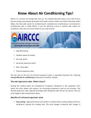 Know About Air Conditioning Tips!
When it is summer the energy bills rises up. Air conditioning itself shares up to half of your
house’s energy consumption during the hot humid summer months of Central Coast New South
Wales. You have split system Air conditioning for residential air conditioning or commercial air
conditioning used in single offices. If you are planning to buy or replace split system air
conditioner, then here are certain features you must look for:

 High SEER rating
 Variable-speed air handler
 Fan-only switch
 Automatic-delay fan switch
 Filter-check light
 Thermal expansion valve

The last item on this list, the thermal expansion valve, is especially important for achieving
energy efficient air conditioning irrespective of weather outside.

Thermal expansion valve- What it does?
Sensing the cooling needs, the temperature of gaseous refrigerant in the evaporator coil’s
outlet, the valve widens and narrows. On increasing temperature, load on coil increases. The
thermal expansion valve responds by letting more refrigerant enter the air con system. The vice
versa happens when temperature drops.

Benefits of a thermal expansion valve
 Easy cooling: High performance and comfort is reached when cooling capacity of the air

conditioner matches the cooling load. This load changes constantly with change in

 