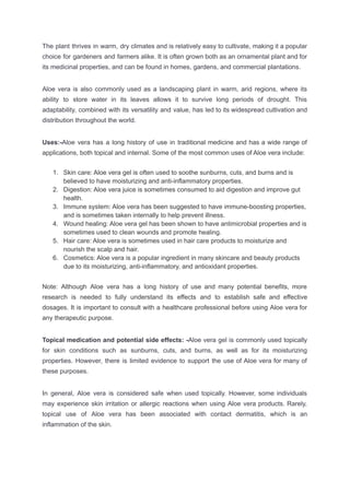 The plant thrives in warm, dry climates and is relatively easy to cultivate, making it a popular
choice for gardeners and farmers alike. It is often grown both as an ornamental plant and for
its medicinal properties, and can be found in homes, gardens, and commercial plantations.
Aloe vera is also commonly used as a landscaping plant in warm, arid regions, where its
ability to store water in its leaves allows it to survive long periods of drought. This
adaptability, combined with its versatility and value, has led to its widespread cultivation and
distribution throughout the world.
Uses:-Aloe vera has a long history of use in traditional medicine and has a wide range of
applications, both topical and internal. Some of the most common uses of Aloe vera include:
1. Skin care: Aloe vera gel is often used to soothe sunburns, cuts, and burns and is
believed to have moisturizing and anti-inflammatory properties.
2. Digestion: Aloe vera juice is sometimes consumed to aid digestion and improve gut
health.
3. Immune system: Aloe vera has been suggested to have immune-boosting properties,
and is sometimes taken internally to help prevent illness.
4. Wound healing: Aloe vera gel has been shown to have antimicrobial properties and is
sometimes used to clean wounds and promote healing.
5. Hair care: Aloe vera is sometimes used in hair care products to moisturize and
nourish the scalp and hair.
6. Cosmetics: Aloe vera is a popular ingredient in many skincare and beauty products
due to its moisturizing, anti-inflammatory, and antioxidant properties.
Note: Although Aloe vera has a long history of use and many potential benefits, more
research is needed to fully understand its effects and to establish safe and effective
dosages. It is important to consult with a healthcare professional before using Aloe vera for
any therapeutic purpose.
Topical medication and potential side effects: -Aloe vera gel is commonly used topically
for skin conditions such as sunburns, cuts, and burns, as well as for its moisturizing
properties. However, there is limited evidence to support the use of Aloe vera for many of
these purposes.
In general, Aloe vera is considered safe when used topically. However, some individuals
may experience skin irritation or allergic reactions when using Aloe vera products. Rarely,
topical use of Aloe vera has been associated with contact dermatitis, which is an
inflammation of the skin.
 