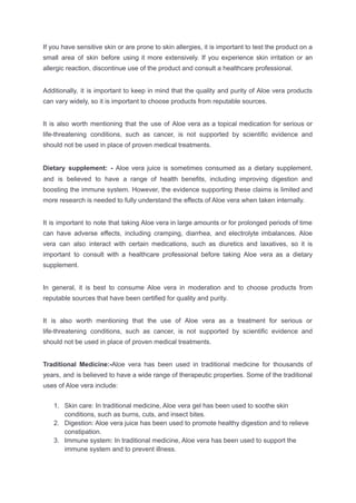 If you have sensitive skin or are prone to skin allergies, it is important to test the product on a
small area of skin before using it more extensively. If you experience skin irritation or an
allergic reaction, discontinue use of the product and consult a healthcare professional.
Additionally, it is important to keep in mind that the quality and purity of Aloe vera products
can vary widely, so it is important to choose products from reputable sources.
It is also worth mentioning that the use of Aloe vera as a topical medication for serious or
life-threatening conditions, such as cancer, is not supported by scientific evidence and
should not be used in place of proven medical treatments.
Dietary supplement: - Aloe vera juice is sometimes consumed as a dietary supplement,
and is believed to have a range of health benefits, including improving digestion and
boosting the immune system. However, the evidence supporting these claims is limited and
more research is needed to fully understand the effects of Aloe vera when taken internally.
It is important to note that taking Aloe vera in large amounts or for prolonged periods of time
can have adverse effects, including cramping, diarrhea, and electrolyte imbalances. Aloe
vera can also interact with certain medications, such as diuretics and laxatives, so it is
important to consult with a healthcare professional before taking Aloe vera as a dietary
supplement.
In general, it is best to consume Aloe vera in moderation and to choose products from
reputable sources that have been certified for quality and purity.
It is also worth mentioning that the use of Aloe vera as a treatment for serious or
life-threatening conditions, such as cancer, is not supported by scientific evidence and
should not be used in place of proven medical treatments.
Traditional Medicine:-Aloe vera has been used in traditional medicine for thousands of
years, and is believed to have a wide range of therapeutic properties. Some of the traditional
uses of Aloe vera include:
1. Skin care: In traditional medicine, Aloe vera gel has been used to soothe skin
conditions, such as burns, cuts, and insect bites.
2. Digestion: Aloe vera juice has been used to promote healthy digestion and to relieve
constipation.
3. Immune system: In traditional medicine, Aloe vera has been used to support the
immune system and to prevent illness.
 