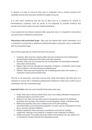 In general, it is best to consume Aloe vera in moderation and to choose products from
reputable sources that have been certified for quality and purity.
It is also worth mentioning that the use of Aloe vera as a treatment for serious or
life-threatening conditions, such as cancer, is not supported by scientific evidence and
should not be used in place of proven medical treatments.
If you experience any adverse reactions after using Aloe vera, it is important to discontinue
use and consult a healthcare professional.
Interactions with prescribed drugs: -Aloe vera can interact with certain medications, so it
is important to consult with a healthcare professional before using Aloe vera in combination
with any prescribed drugs.
Some of the drugs that can interact with Aloe vera include:
1. Laxatives: Aloe vera has a laxative effect and can increase the risk of dehydration
and electrolyte imbalances when taken with other laxatives.
2. Diuretics: Aloe vera can increase the risk of dehydration and electrolyte imbalances
when taken with diuretics.
3. Digoxin: Aloe vera can decrease the absorption of digoxin, a medication used to treat
heart conditions, and may decrease its effectiveness.
4. Warfarin: Aloe vera may increase the risk of bleeding when taken with warfarin, a
medication used to prevent blood clots.
This list is not exhaustive, and there may be other drugs that interact with Aloe vera. It is
important to consult with a healthcare professional to determine if Aloe vera is safe to use in
combination with your prescribed drugs.
Important Facts:-Here are some important facts about Aloe vera:
1. Origin: Aloe vera is native to North Africa, but is now widely cultivated in tropical and
subtropical regions around the world.
2. History of use: Aloe vera has been used for thousands of years for its medicinal
properties and has been documented in ancient Egyptian, Greek, and Roman texts.
3. Medicinal properties: Aloe vera is widely known for its skin-soothing,
anti-inflammatory, and moisturizing properties. It is also used as a treatment for minor
burns, wounds, and skin irritations.
4. Dietary supplement: Aloe vera juice is sometimes consumed as a dietary
supplement, although more research is needed to fully understand its effects.
5. Quality and purity: The quality and purity of Aloe vera products can vary widely, so it
is important to choose products from reputable sources.
 