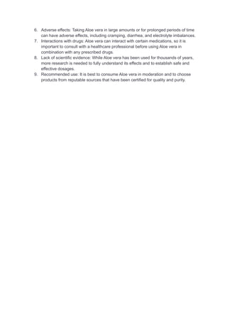 6. Adverse effects: Taking Aloe vera in large amounts or for prolonged periods of time
can have adverse effects, including cramping, diarrhea, and electrolyte imbalances.
7. Interactions with drugs: Aloe vera can interact with certain medications, so it is
important to consult with a healthcare professional before using Aloe vera in
combination with any prescribed drugs.
8. Lack of scientific evidence: While Aloe vera has been used for thousands of years,
more research is needed to fully understand its effects and to establish safe and
effective dosages.
9. Recommended use: It is best to consume Aloe vera in moderation and to choose
products from reputable sources that have been certified for quality and purity.
 