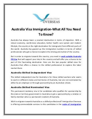 Australia Visa Immigration-What All You Need
To Know?
Australia has always been a coveted destination in terms of migration. With a
robust economy, world-class education, better health care system and modern
lifestyle, the country is the right destination for immigrants from different parts of
the world. Australia has geared up the immigration numbers in terms of skilled
professionals who get a chance to explore the striving job market of the country.
But in order to migrate towards the country, you need to avail suitable Australia
PR Visa that will support your stay in the country and will offer you a chance to be
part of this fascinating destination. Here are the two popular skilled visas for
Australia that offers a chance to the skilled professional to explore the labor
market there.
Australia Skilled Independent Visa
The skilled independent visa for Australia is for those skilled workers who wants
to work in different states and territories of Australia, but are not nominated by
either by an employer or through sponsorship by an Australian citizen.
Australia Skilled Nominated Visa
This permanent residency visa is for candidates who qualifies for sponsorship by
the state or territory government in Australia or get a sponsorship by a relative or
family member who is a permanent resident of Australia.
Wish to migrate towards Australia as a skilled professional? Immigration Overseas
is offering commendable services to the candidates in the realm of immigration
 